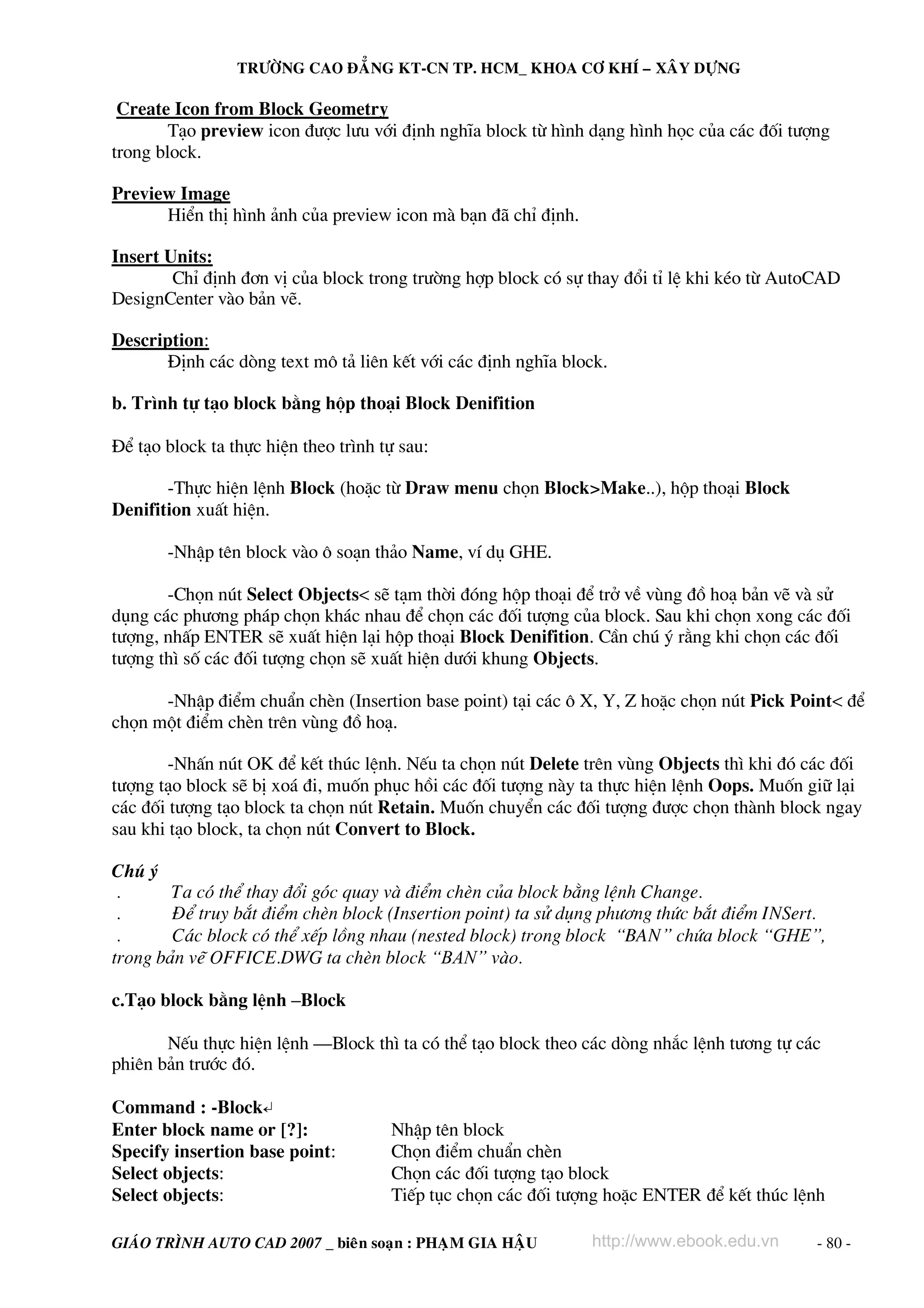TRÖÔØNG CAO ÑAÚNG KT-CN TP. HCM_ KHOA CÔ KHÍ – XAÂY DÖÏNG

Create Icon from Block Geometry
T¹o preview icon ®−îc l−u víi ®Þnh nghÜa block tõ h×nh d¹ng h×nh häc cña c¸c ®èi t−îng
trong block.
Preview Image
HiÓn thÞ h×nh ¶nh cña preview icon mμ b¹n ®· chØ ®Þnh.
Insert Units:
ChØ ®Þnh ®¬n vÞ cña block trong tr−êng hîp block cã sù thay ®æi tØ lÖ khi kÐo tõ AutoCAD
DesignCenter vμo b¶n vÏ.
Description:
§Þnh c¸c dßng text m« t¶ liªn kÕt víi c¸c ®Þnh nghÜa block.
b. Tr×nh tù t¹o block b»ng hép tho¹i Block Denifition
§Ó t¹o block ta thùc hiÖn theo tr×nh tù sau:
-Thùc hiÖn lÖnh Block (hoÆc tõ Draw menu chän Block>Make..), hép tho¹i Block
Denifition xuÊt hiÖn.
-NhËp tªn block vμo « so¹n th¶o Name, vÝ dô GHE.
-Chän nót Select Objects< sÏ t¹m thêi ®ãng hép tho¹i ®Ó trë vÒ vïng ®å ho¹ b¶n vÏ vμ sö
dông c¸c ph−¬ng ph¸p chän kh¸c nhau ®Ó chän c¸c ®èi t−îng cña block. Sau khi chän xong c¸c ®èi
t−îng, nhÊp ENTER sÏ xuÊt hiÖn l¹i hép tho¹i Block Denifition. CÇn chó ý r»ng khi chän c¸c ®èi
t−îng th× sè c¸c ®èi t−îng chän sÏ xuÊt hiÖn d−íi khung Objects.
-NhËp ®iÓm chuÈn chÌn (Insertion base point) t¹i c¸c « X, Y, Z hoÆc chän nót Pick Point< ®Ó
chän mét ®iÓm chÌn trªn vïng ®å ho¹.
-NhÊn nót OK ®Ó kÕt thóc lÖnh. NÕu ta chän nót Delete trªn vïng Objects th× khi ®ã c¸c ®èi
t−îng t¹o block sÏ bÞ xo¸ ®i, muèn phôc håi c¸c ®èi t−îng nμy ta thùc hiÖn lÖnh Oops. Muèn gi÷ l¹i
c¸c ®èi t−îng t¹o block ta chän nót Retain. Muèn chuyÓn c¸c ®èi t−îng ®−îc chän thμnh block ngay
sau khi t¹o block, ta chän nót Convert to Block.
Chó ý
.
Ta cã thÓ thay ®æi gãc quay vμ ®iÓm chÌn cña block b»ng lÖnh Change.
.
§Ó truy b¾t ®iÓm chÌn block (Insertion point) ta sö dông ph−¬ng thøc b¾t ®iÓm INSert.
.
C¸c block cã thÓ xÕp lång nhau (nested block) trong block “BAN” chøa block “GHE”,
trong b¶n vÏ OFFICE.DWG ta chÌn block “BAN” vμo.
c.T¹o block b»ng lÖnh –Block
NÕu thùc hiÖn lÖnh –Block th× ta cã thÓ t¹o block theo c¸c dßng nh¾c lÖnh t−¬ng tù c¸c
phiªn b¶n tr−íc ®ã.
Command : -Block↵
Enter block name or [?]:
Specify insertion base point:
Select objects:
Select objects:

NhËp tªn block
Chän ®iÓm chuÈn chÌn
Chän c¸c ®èi t−îng t¹o block
TiÕp tôc chän c¸c ®èi t−îng hoÆc ENTER ®Ó kÕt thóc lÖnh

GIAÙO TRÌNH AUTO CAD 2007 _ bieân soaïn : PHAÏM GIA HAÄU

http://www.ebook.edu.vn

- 80 -

 