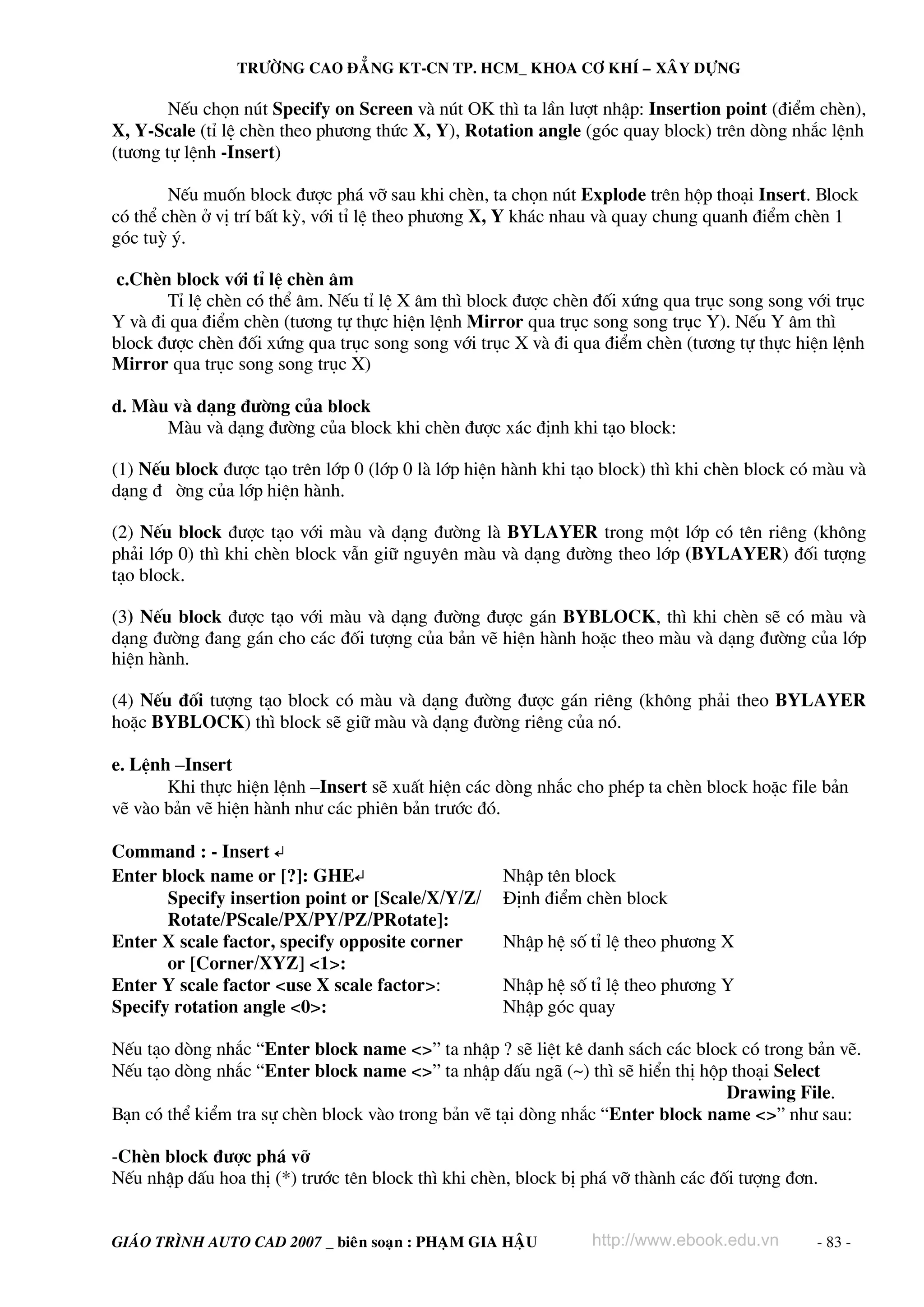 TRÖÔØNG CAO ÑAÚNG KT-CN TP. HCM_ KHOA CÔ KHÍ – XAÂY DÖÏNG

NÕu chän nót Specify on Screen vμ nót OK th× ta lÇn l−ît nhËp: Insertion point (®iÓm chÌn),
X, Y-Scale (tØ lÖ chÌn theo ph−¬ng thøc X, Y), Rotation angle (gãc quay block) trªn dßng nh¾c lÖnh
(t−¬ng tù lÖnh -Insert)
NÕu muèn block ®−îc ph¸ vì sau khi chÌn, ta chän nót Explode trªn hép tho¹i Insert. Block
cã thÓ chÌn ë vÞ trÝ bÊt kú, víi tØ lÖ theo ph−¬ng X, Y kh¸c nhau vμ quay chung quanh ®iÓm chÌn 1
gãc tuú ý.
c.ChÌn block víi tØ lÖ chÌn ©m
TØ lÖ chÌn cã thÓ ©m. NÕu tØ lÖ X ©m th× block ®−îc chÌn ®èi xøng qua trôc song song víi trôc
Y vμ ®i qua ®iÓm chÌn (t−¬ng tù thùc hiÖn lÖnh Mirror qua trôc song song trôc Y). NÕu Y ©m th×
block ®−îc chÌn ®èi xøng qua trôc song song víi trôc X vμ ®i qua ®iÓm chÌn (t−¬ng tù thùc hiÖn lÖnh
Mirror qua trôc song song trôc X)
d. Mμu vμ d¹ng ®−êng cña block
Mμu vμ d¹ng ®−êng cña block khi chÌn ®−îc x¸c ®Þnh khi t¹o block:
(1) NÕu block ®−îc t¹o trªn líp 0 (líp 0 lμ líp hiÖn hμnh khi t¹o block) th× khi chÌn block cã mμu vμ
d¹ng ® êng cña líp hiÖn hμnh.
(2) NÕu block ®−îc t¹o víi mμu vμ d¹ng ®−êng lμ BYLAYER trong mét líp cã tªn riªng (kh«ng
ph¶i líp 0) th× khi chÌn block vÉn gi÷ nguyªn mμu vμ d¹ng ®−êng theo líp (BYLAYER) ®èi t−îng
t¹o block.
(3) NÕu block ®−îc t¹o víi mμu vμ d¹ng ®−êng ®−îc g¸n BYBLOCK, th× khi chÌn sÏ cã mμu vμ
d¹ng ®−êng ®ang g¸n cho c¸c ®èi t−îng cña b¶n vÏ hiÖn hμnh hoÆc theo mμu vμ d¹ng ®−êng cña líp
hiÖn hμnh.
(4) NÕu ®èi t−îng t¹o block cã mμu vμ d¹ng ®−êng ®−îc g¸n riªng (kh«ng ph¶i theo BYLAYER
hoÆc BYBLOCK) th× block sÏ gi÷ mμu vμ d¹ng ®−êng riªng cña nã.
e. LÖnh –Insert
Khi thùc hiÖn lÖnh –Insert sÏ xuÊt hiÖn c¸c dßng nh¾c cho phÐp ta chÌn block hoÆc file b¶n
vÏ vμo b¶n vÏ hiÖn hμnh nh− c¸c phiªn b¶n tr−íc ®ã.
Command : - Insert ↵
Enter block name or [?]: GHE↵
Specify insertion point or [Scale/X/Y/Z/
Rotate/PScale/PX/PY/PZ/PRotate]:
Enter X scale factor, specify opposite corner
or [Corner/XYZ] <1>:
Enter Y scale factor <use X scale factor>:
Specify rotation angle <0>:

NhËp tªn block
§Þnh ®iÓm chÌn block
NhËp hÖ sè tØ lÖ theo ph−¬ng X
NhËp hÖ sè tØ lÖ theo ph−¬ng Y
NhËp gãc quay

NÕu t¹o dßng nh¾c “Enter block name <>” ta nhËp ? sÏ liÖt kª danh s¸ch c¸c block cã trong b¶n vÏ.
NÕu t¹o dßng nh¾c “Enter block name <>” ta nhËp dÊu ng· (~) th× sÏ hiÓn thÞ hép tho¹i Select
Drawing File.
B¹n cã thÓ kiÓm tra sù chÌn block vμo trong b¶n vÏ t¹i dßng nh¾c “Enter block name <>” nh− sau:
-ChÌn block ®−îc ph¸ vì
NÕu nhËp dÊu hoa thÞ (*) tr−íc tªn block th× khi chÌn, block bÞ ph¸ vì thμnh c¸c ®èi t−îng ®¬n.
GIAÙO TRÌNH AUTO CAD 2007 _ bieân soaïn : PHAÏM GIA HAÄU

http://www.ebook.edu.vn

- 83 -

 