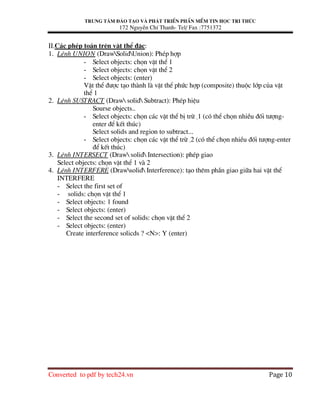 Trung t©m ®µo t¹o vµ ph¸t triÓn phÇn mÒm tin häc tri thøc
172 NguyÔn ChÝ Thanh- Tel/ Fax :7751372
Converted to pdf by tech24.vn Page 10
II.C¸c phÐp to¸n trªn vËt thÓ ®Æc:
1. LÖnh UNION (DrawSolidUnion): PhÐp hîp
- Select objects: chän vËt thÓ 1
- Select objects: chän vËt thÓ 2
- Select objects: (enter)
VËt thÓ ®−îc t¹o thµnh lµ vËt thÓ phøc hîp (composite) thuéc líp cña vËt
thÓ 1
2. LÖnh SUSTRACT (Draw solid Subtract): PhÐp hiÖu
Sourse objects..
- Select objects: chän c¸c vËt thÓ bÞ trõ -1 (cã thÓ chän nhiÒu ®èi t−îng-
enter ®Ó kÕt thóc)
Select solids and region to subtract...
- Select objects: chän c¸c vËt thÓ trõ -2 (cã thÓ chän nhiÒu ®èi t−îng-enter
®Ó kÕt thóc)
3. LÖnh INTERSECT (Draw solid Intersection): phÐp giao
Select objects: chän vËt thÓ 1 vµ 2
4. LÖnh INTERFERE (Drawsolid Interference): t¹o thªm phÇn giao gi÷a hai vËt thÓ
INTERFERE
- Select the first set of
- solids: chän vËt thÓ 1
- Select objects: 1 found
- Select objects: (enter)
- Select the second set of solids: chän vËt thÓ 2
- Select objects: (enter)
Create interference solicds ? <N>: Y (enter)
 