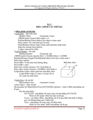 Trung t©m ®µo t¹o vµ ph¸t triÓn phÇn mÒm tin häc tri thøc
172 NguyÔn ChÝ Thanh- Tel/ Fax :7751372
Converted to pdf by tech24.vn Page 11
Bµi 5:
HiÖu chØnh vËt thÓ ®Æc
A.HiÖu chØnh vËt thÓ ®Æc
1.LÖnh fillet : lµm trßn c¹nh
Modify/ Fillet Command: f enter
(TRIM mode) Current fillet radius = 0
Polyline/Radius/Trim/<Select first object>:chän c¹nh
Enter radius <0>: b¸n kÝnh gãc bo trßn
Chain/Radius/<Select edge>:chän c¹nh tiÕp hoÆc nhÊn enter
Edge has already been picked.
1 edges selected for fillet.
2.LÖnh Chamfer : v¸t c¹nh
Modify/chamfer Command: cha
(TRIM mode) Current chamfer Dist1 = 10.0000, Dist2 = 10.0000
Polyline/Distance/Angle/Trim/Method/<Select first line>:chän c¹nh 1
Select base surface:
Next/<OK>: N nÕu mÆt chän kh«ng ®óng
Next/<OK>: enter
Enter base surface distance <0>: kÝch th−íc m
Enter other surface distance <10.0000>: kÝch th−íc n
Loop/<Select edge>:chän c¹nh trªn mÆt ®−îc chän
Loop/<Select edge>:L enter ( v¸t gãc tÊt c¶
c¸c c¹nh cña mÆt chän)
3.LÖnh Slice :c¾t vËt thÓ
Draw/sollids/ slice command :sl enter
-select object : chän vËt thÓ
Slicing plane by Object/Zaxis/View/XY/YZ/ZX/<3points> : chän 3 ®iÓm mÆt ph¼ng c¾t
®i qua.
C¸c lùa chän kh¸c :
XY,YZ,ZX : mÆt ph¼ng c¾t song song víi mÆt ph¼ng XY,YZ,ZX
Point on XY plane :®iÓm mµ mÆt c¾t ®i qua
Z axis : x¸c ®Þnh 2 ®iÓm- mÆt ph¼ng c¾t sÏ ®i qua ®iÓm thø nhÊt vµ th¼ng
gãc víi ®−êng th¼ng qua 2 ®iÓm trªn
View : mÆt ph¼ng c¾t song song víi ®iÓm nh×n
Point on view plane :®iÓm mÆt ph¼ng c¾t ®i qua
1
MÆt ®−îc chän
m
n
 