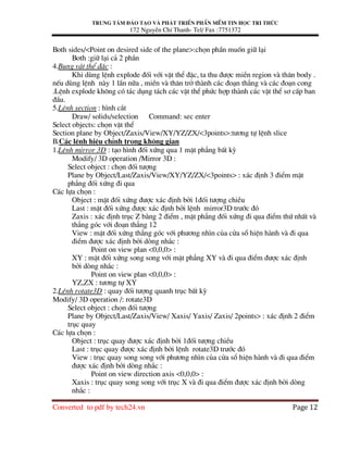 Trung t©m ®µo t¹o vµ ph¸t triÓn phÇn mÒm tin häc tri thøc
172 NguyÔn ChÝ Thanh- Tel/ Fax :7751372
Converted to pdf by tech24.vn Page 12
Both sides/<Point on desired side of the plane>:chän phÇn muèn gi÷ l¹i
Both :gi÷ l¹i c¶ 2 phÇn
4.Bung vËt thÓ ®Æc :
Khi dïng lÖnh explode ®èi víi vËt thÓ ®Æc, ta thu ®−îc miÒn region vµ th©n body .
nÕu dïng lÖnh nµy 1 lÇn n÷a , miÒn vµ th©n trë thµnh c¸c ®o¹n th¼ng vµ c¸c ®o¹n cong
.LÖnh explode kh«ng cã t¸c dông t¸ch c¸c vËt thÓ phøc hîp thµnh c¸c vËt thÓ s¬ cÊp ban
®Çu.
5.LÖnh section : h×nh c¾t
Draw/ solids/selection Command: sec enter
Select objects: chän vËt thÓ
Section plane by Object/Zaxis/View/XY/YZ/ZX/<3points>:t−¬ng tù lÖnh slice
B.C¸c lÖnh hiÖu chØnh trong kh«ng gian
1.LÖnh mirror 3D : t¹o h×nh ®èi xøng qua 1 mÆt ph¼ng bÊt kú
Modify/ 3D operation /Mirror 3D :
Select object : chän ®èi t−îng
Plane by Object/Last/Zaxis/View/XY/YZ/ZX/<3points> : x¸c ®Þnh 3 ®iÓm mÆt
ph¼ng ®èi xøng ®i qua
C¸c lùa chän :
Object : mÆt ®èi xøng ®−îc x¸c ®Þnh bëi 1®èi t−îng chiÒu
Last : mÆt ®èi xøng ®−îc x¸c ®Þnh bëi lÖnh mirror3D tr−íc ®ã
Zaxis : x¸c ®Þnh trôc Z b»ng 2 ®iÓm , mÆt ph¼ng ®èi xøng ®i qua ®iÓm thø nhÊt vµ
th¼ng gãc víi ®o¹n th¼ng 12
View : mÆt ®èi xøng th¼ng gãc víi ph−¬ng nh×n cña cöa sæ hiÖn hµnh vµ ®i qua
®iÓm ®−îc x¸c ®Þnh bëi dßng nh¾c :
Point on view plan <0,0,0> :
XY : mÆt ®èi xøng song song víi mÆt ph¼ng XY vµ ®i qua ®iÓm ®−îc x¸c ®Þnh
bëi dßng nh¾c :
Point on view plan <0,0,0> :
YZ,ZX : t−¬ng tù XY
2.LÖnh rotate3D : quay ®èi t−îng quanh trôc bÊt kú
Modify/ 3D operation /: rotate3D
Select object : chän ®èi t−îng
Plane by Object/Last/Zaxis/View/ Xaxis/ Yaxis/ Zaxis/ 2points> : x¸c ®Þnh 2 ®iÓm
trôc quay
C¸c lùa chän :
Object : trôc quay ®−îc x¸c ®Þnh bëi 1®èi t−îng chiÒu
Last : trôc quay ®−îc x¸c ®Þnh bëi lÖnh rotate3D tr−íc ®ã
View : trôc quay song song víi ph−¬ng nh×n cña cöa sæ hiÖn hµnh vµ ®i qua ®iÓm
®−îc x¸c ®Þnh bëi dßng nh¾c :
Point on view direction axis <0,0,0> :
Xaxis : trôc quay song song víi trôc X vµ ®i qua ®iÓm ®−îc x¸c ®Þnh bëi dßng
nh¾c :
 