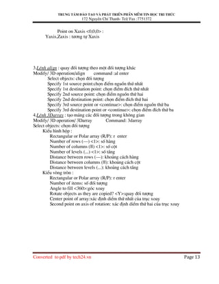 Trung t©m ®µo t¹o vµ ph¸t triÓn phÇn mÒm tin häc tri thøc
172 NguyÔn ChÝ Thanh- Tel/ Fax :7751372
Converted to pdf by tech24.vn Page 13
Point on Xaxis <0,0,0> :
Yaxis,Zaxis : t−¬ng tù Xaxis
3.LÖnh align : quay ®èi t−îng theo mét ®èi t−îng kh¸c
Modify/ 3D operation/align command :al enter
Select objects: chän ®èi t−îng
Specify 1st source point:chän ®iÓm nguån thø nhÊt
Specify 1st destination point: chän ®iÓm ®Ých thø nhÊt
Specify 2nd source point: chän ®iÓm nguån thø hai
Specify 2nd destination point: chän ®iÓm ®Ých thø hai
Specify 3rd source point or <continue>: chän ®iÓm nguån thø ba
Specify 3rd destination point or <continue>: chän ®iÓm ®Ých thø ba
4.LÖnh 3Darray : t¹o m¶ng c¸c ®èi t−îng trong kh«ng gian
Modify/ 3D operation/ 3Darray Command: 3darray
Select objects: chän ®èi t−îng
KiÓu h×nh hép :
Rectangular or Polar array (R/P): r enter
Number of rows (---) <1>: sè hµng
Number of columns (|||) <1>: sè cét
Number of levels (...) <1>: sè tÇng
Distance between rows (---): kho¶ng c¸ch hµng
Distance between columns (|||): kho¶ng c¸ch cét
Distance between levels (...): kho¶ng c¸ch tÇng
KiÓu vßng trßn :
Rectangular or Polar array (R/P): r enter
Number of items: sè ®èi t−îng
Angle to fill <360>:gãc xoay
Rotate objects as they are copied? <Y>:quay ®èi t−îng
Center point of array:x¸c ®Þnh diÓm thø nhÊt cña trôc xoay
Second point on axis of rotation: x¸c ®Þnh diÓm thø hai cña trôc xoay
 
