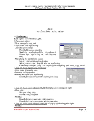 Trung t©m ®µo t¹o vµ ph¸t triÓn phÇn mÒm tin häc tri thøc
172 NguyÔn ChÝ Thanh- Tel/ Fax :7751372
Converted to pdf by tech24.vn Page 14
Bµi 6:
Nguån s¸ng trong vÏ 3D
A.Nguån s¸ng :
LÖnh light : View/Render/ Light...
1.T¹o nguån s¸ng :
*New :t¹o nguån s¸ng míi
-Light: danh s¸ch nguån s¸ng
-C¸c kiÓu nguån s¸ng :
Point light : nguån s¸ng táa
Spot light : nguån s¸ng chiÕu theo ph¹m vi
Distant light : nguån s¸ng xa( ¸nh s¸ng mÆt
trêi)
-Môc chung cho c¸c kiÓu räi s¸ng :
Intesity : ®iÓu chØnh c−êng ®é s¸ng
Selest custom color : thay ®æi mµu s¾c nguån s¸ng
Cã thÓ thay ®æi vÞ trÝ, quay , sao chÐp 1 nguån s¸ng b»ng lÖnh move, copy, rotate
2.Hép héi tho¹i nguån s¸ng point light :
-Light name :tªn nguån s¸ng
-Intensity :c−êng ®é s¸ng
-Modify :x¸c ®Þnh vÞ trÝ nguån s¸ng
Enter light location<current> :vÞ trÝ nguån s¸ng
3.Hép héi tho¹i nguån s¸ng spot light : t−îng tù nguån s¸ng point light
-Kh¸c biÖt :
Hotspot : vïng s¸ng
Falloff : vïng s¸ng mê
-Modify :
Enter light target<current> :vÞ trÝ môc tiªu
Enter light location<current> :vÞ trÝ nguån s¸ng
4.Hép héi tho¹i nguån s¸ng distant light : t−îng tù nguån s¸ng point light
-Modify :
 