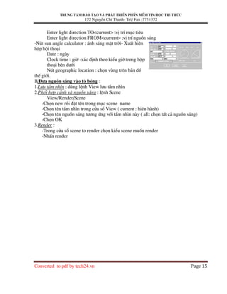 Trung t©m ®µo t¹o vµ ph¸t triÓn phÇn mÒm tin häc tri thøc
172 NguyÔn ChÝ Thanh- Tel/ Fax :7751372
Converted to pdf by tech24.vn Page 15
Enter light direction TO<current> :vÞ trÝ môc tiªu
Enter light direction FROM<current> :vÞ trÝ nguån s¸ng
-Nót sun angle calculator : ¸nh s¸ng mÆt trêi- XuÊt hiªn
hép héi tho¹i
Date : ngµy
Clock time : giê -x¸c ®Þnh theo kiÓu giê trong hép
tho¹i bªn d−íi
Nót geographic location : chän vïng trªn b¶n ®å
thÕ giíi.
B.§−a nguån s¸ng vµo t« bãng :
1.L−u tÇm nh×n : dïng lÖnh View l−u tÇm nh×n
2.Phèi hîp c¶nh vµ nguån s¸ng : lÖnh Scene
View/Render/Scene
-Chän new råi ®Æt tªn trong môc scene name
-Chän tªn tÇm nh×n trong cöa sæ View ( current : hiªn hµnh)
-Chän tªn nguån s¸ng t−¬ng øng víi tÇm nh×n nµy ( all: chän tÊt c¶ nguån s¸ng)
-Chän OK
3.Render :
-Trong cöa sæ scene to render chän kiÓu scene muèn render
-NhÊn render
 