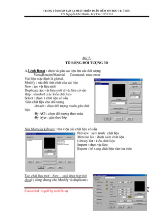 Trung t©m ®µo t¹o vµ ph¸t triÓn phÇn mÒm tin häc tri thøc
172 NguyÔn ChÝ Thanh- Tel/ Fax :7751372
Converted to pdf by tech24.vn Page 16
Bµi 7:
T« bãng ®èi t−îng 3D
A.LÖnh Rmat : chän vµ g¾n vËt liÖu lªn c¸c ®èi t−îng
View/Render/Material Command: rmat enter
VËt liÖu mÆc ®Þnh lµ global.
Modify : söa ®æi tÝnh chÊt cña vËt liÖu
New : t¹o vËt liÖu míi
Duplicate :t¹o vËt liÖu míi tõ vËt liÖu cã s½n
Hép : standard :c¸c kiÓu chÊt liÖu
Select : chän 1 chÊt liÖu cã s½n
G¾n chÊt liÖu cho ®èi t−îng
-Attach : chän ®èi t−îng muèn g¾n chÊt
liÖu
-By ACI : chän ®èi t−îng theo mµu
-By layer : g¾n theo líp
Nót Material Library : th− viÖn c¸c chÊt liÖu cã s½n
Preview : xem tr−íc chÊt liÖu
Meterial list : danh s¸ch chÊt liÖu
Library list : kiÓu chÊt liÖu
Import : chän vËt liÖu
Export : bæ xung chÊt liÖu vµo th− viªn
T¹o chÊt liÖu míi : New – xuÊt hiÖn hép héi
tho¹i ( dïng chung cho Modify vµ duplicate)
 