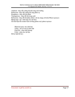 Trung t©m ®µo t¹o vµ ph¸t triÓn phÇn mÒm tin häc tri thøc
172 NguyÔn ChÝ Thanh- Tel/ Fax :7751372
Converted to pdf by tech24.vn Page 17
Ambient : thay ®æi c−êng ®é ¸nh s¸ng m«i tr−êng
Reflection : thay ®æi c−êng ®é s¸ng ph¶n x¹
Roughness : thay ®æi ®é nh¸m
Transparency : thay ®æi ®é trong suèt
Refraction : thay ®æi ®é ph¶n chiÕu ( chØ t¸c dông víi kiÓu Photo raytrace)
Bump map : ¸p 1 ¶nh map vµo vËt liÖu)
ChØ thÓ hiÖn khi render kiÓu t« bãng photo real, photo raytrace
Material name :tªn chÊt liÖu
Value : chØ sè cña ¸c tÝnh chÊt
Find file : chän ¶nh bitmap
Color : mµu cña vËt liÖu
B.C¸c lÖnh hç trî :
 