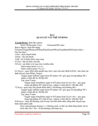 Trung t©m ®µo t¹o vµ ph¸t triÓn phÇn mÒm tin häc tri thøc
172 NguyÔn ChÝ Thanh- Tel/ Fax :7751372
Converted to pdf by tech24.vn Page 18
Bµi 8
Quan s¸t vËt thÓ t« bãng
A.LÖnh Dview :thiÕt ®Æt camera
View/ 3D Dynamic View Command:DV enter
Select objects: chän ®èi t−îng
CAmera/TArget/Distance/POints/PAn/Zoom/TWist/CLip/Hide/Off/Undo/<eXit>:
C¸c lùa chän :
1.Pan : dÞch chuyÓn h×nh
2.Hide : che nÐt khuÊt
3.Off : trë vÒ h×nh chiÕu song song
4.Undo : hñy bá ®iÒu võa lµm
5.Point : x¸c ®Þnh vÞ trÝ môc tiªu vµ ®iÓm nh×n
Enter target point <x,y,z>:
Enter camera point <x,y,z>:
6.CAmera : quay ®iÓm nh×n quanh môc tiªu ( môc tiªu mÆc ®Þnh lµ 0,0,0 - nÕu ch−a x¸c
®Þnh bëi tuú chän POint, Target)
Toggle angle in/Enter angle from XY plane <0>: gãc quay tõ mÆt ph¼ng XY (
ph¹m vi biÕn ®æi tõ -90 ®Õn 90)
Lùc chän T enter
Toggle angle from/Enter angle in XY plane from X axis <0>: - gãc quay
trong mÆt ph¼ng XY (tÝnh tõ trôc x ph¹m vi biÕn ®æi tõ -180 ®Õn 180)
7.TArget : quay môc tiªu quanh ®iÓm nh×n ( víi kho¶ng c¸ch kh«ng ®æi )
Toggle angle in/Enter angle from XY plane <0>: gãc quay tõ mÆt ph¼ng XY (
ph¹m vi biÕn ®æi tõ -90 ®Õn 90)
Lùc chän T enter
Toggle angle from/Enter angle in XY plane from X axis <0>: - gãc quay
trong mÆt ph¼ng XY (tÝnh tõ trôc x ph¹m vi biÕn ®æi tõ -180 ®Õn 180)
8.Distance : thay ®æi kho¶ng c¸ch tõ môc tiªu ®Õn ®iÓm nh×n, ®ång thêi chuyÓn qua
h×nh chiÕu phèi c¶nh
New camera/target distance < >:kho¶ng c¸ch -cã thÓ x¸c ®Þnh b»ng th−íc víi trÞ
tõ 0x dÕn 16x ( 16x : 16 lÇn kho¶ng c¸ch hiÖn t¹i )
 
