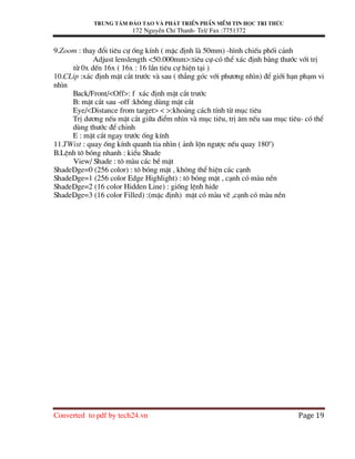 Trung t©m ®µo t¹o vµ ph¸t triÓn phÇn mÒm tin häc tri thøc
172 NguyÔn ChÝ Thanh- Tel/ Fax :7751372
Converted to pdf by tech24.vn Page 19
9.Zoom : thay ®æi tiªu cù èng kÝnh ( mÆc ®Þnh lµ 50mm) -h×nh chiÕu phèi c¶nh
Adjust lenslength <50.000mm>:tiªu cù-cã thÓ x¸c ®Þnh b»ng th−íc víi trÞ
tõ 0x dÕn 16x ( 16x : 16 lÇn tiªu cù hiÖn t¹i )
10.CLip :x¸c ®Þnh mÆt c¾t tr−íc vµ sau ( th¼ng gãc víi ph−¬ng nh×n) ®Ó giíi h¹n ph¹m vi
nh×n
Back/Front/<Off>: f x¸c ®Þnh mÆt c¾t tr−íc
B: mÆt c¾t sau -off :kh«ng dïng mÆt c¾t
Eye/<Distance from target> < >:kho¶ng c¸ch tÝnh tõ môc tiªu
TrÞ d−¬ng nÕu mÆt c¾t gi÷a ®iÓm nh×n vµ môc tiªu, trÞ ©m nÕu sau môc tiªu- cã thÓ
dïng th−íc ®Ó chØnh
E : mÆt c¾t ngay tr−íc èng kÝnh
11.TWist : quay èng kÝnh quanh tia nh×n ( ¶nh lén ng−îc nÕu quay 180o
)
B.LÖnh t« bãng nhanh : kiÓu Shade
View/ Shade : t« mµu c¸c bÒ mÆt
ShadeDge=0 (256 color) : t« bãng mÆt , kh«ng thÓ hiÖn c¸c c¹nh
ShadeDge=1 (256 color Edge Highlight) : t« bãng mÆt , c¹nh cã mµu nÒn
ShadeDge=2 (16 color Hidden Line) : gièng lÖnh hide
ShadeDge=3 (16 color Filled) :(mÆc ®Þnh) mÆt cã mµu vÏ ,c¹nh cã mµu nÒn
 