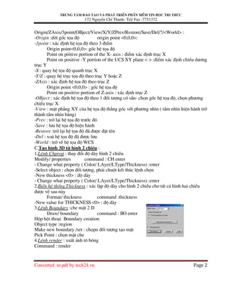 Trung t©m ®µo t¹o vµ ph¸t triÓn phÇn mÒm tin häc tri thøc
172 NguyÔn ChÝ Thanh- Tel/ Fax :7751372
Converted to pdf by tech24.vn Page 2
Origin/ZAxis/3point/OBject/View/X/Y/ZPrev/Restore/Save/Del/?/<World> :
-Origin :dêi gèc täa ®é origin point <0,0,0>:
-3point : x¸c ®Þnh hÖ täa ®é theo 3 ®iÓm
Origin point<0,0,0>: gèc hÖ täa ®é
Point on pãitive portion of the X- axis : ®iÓm x¸c ®Þnh trôc X
Point on positive -Y portion of the UCS XY plane < > :®iÓm x¸c ®Þnh chiÒu d−¬ng
trôc Y
-X : quay hÖ täa ®é quanh trôc X
-Y/Z : quay hÖ trôc täa ®é theo trôc Y hoÆc Z
-ZAxis : x¸c ®Þnh hÖ täa ®é theo trôc Z
Origin point <0,0,0> : gèc hÖ täa ®é
Point on positive portion of Z-axis : x¸c ®Þnh trôc Z
-OBject : x¸c ®Þnh hÖ täa ®é theo 1 ®èi t−îng cã s½n- chän gèc hÖ täa ®é, chän ph−¬ng
chiÒu trôc X
-View : mÆt ph¼ng XY cña hÖ täa ®é th¼ng gãc víi ph−¬ng nh×n ( tÇm nh×n hiÖn hµnh trë
thµnh tÇm nh×n b»ng)
-Prev : trë l¹i hÖ täa ®é tr−íc ®ã
-Save : l−u hÖ täa ®é hiÖn hµnh
-Restore :trë l¹i hÖ täa ®é ®b ®−îc ®Æt tªn
-Del : xo¸ hÖ täa ®é ®b ®−îc l−u
-World : trë vÒ hÖ täa ®é WCS
C.T¹o h×nh 3D tõ h×nh 2 chiÒu :
1.LÖnh Chprop : thay ®æi ®é dµy h×nh 2 chiÒu
Modify/ properties command : CH enter
- Change what property ( Color/ LAyer/LType/Thickness) :enter
-Select object : chän ®èi t−îng, ph¶i chuét kÕt thóc lÖnh chän
-New thickness <0> : ®é dµy
- Change what property ( Color/ LAyer/LType/Thickness) :enter
2.BiÕn hÖ thèng Thickness : x¸c lËp ®é dµy cho h×nh 2 chiÒu cho tÊt c¶ h×nh hai chiÒu
®−îc vÏ sau nµy
Format/ thickness command :thickness
-New value for THICKNESS <0> : ®é dµy
3.LÖnh Boundary :che mÆt 2 D
Draw/ boundary command : BO enter
Hép héi tho¹i Boundary creation
Object type :region
Make new boundary /set : chäpn ®èi t−îng t¹o mÆt
Pick Point : chän mÆt che
4.LÖnh render : xuÊt ¶nh t« bãng
Command : render
 