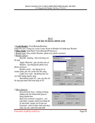 Trung t©m ®µo t¹o vµ ph¸t triÓn phÇn mÒm tin häc tri thøc
172 NguyÔn ChÝ Thanh- Tel/ Fax :7751372
Converted to pdf by tech24.vn Page 20
Bµi 9:
ChÕ ®é t« bãng h×nh ¶nh
A.LÖnh Render (View/Render/Render)
Chän tªn cña 1 trong c¸c scene ë môc Scene to Render råi nhÊp môc Render
B.HiÖu chØnh :lÖnh Ppref (View/Render/Prefernces)
1.Render type :kØeu render (Render, photo real, photo raytrace)
2.Render option :
Smooth shading : lµm tr¬n l¸ng c¸c
bÒ mÆt
Apply Material : g¸n vËt liÖu nÕu cã
Shadow : t¹o bãng(kiÓu photo real,
photo raytrace)
Render cache : c¸c th«ng tin vÒ
render ®−îc ghi vµo cache file ®Üa cøng
Light icon scale : ®é phãng ®¹i cña
c¸c biÓu t−îng nguån s¸ng
Smoothing angle:45 - gãc cùc ®¹i c¸c
bÒ mÆt gÇn nhau lµm tr¬n l¸ng lµ 45o
3.More Options :
Discard back faces : kh«ng t« bãng
nh÷ng mÆt che khuÊt-thêi gian t«
bãng nhanh h¬n
Back face normal is negative : c¸c
mÆt ®−îc Ï ng−îc chiÒu kim ®ång hå
lµ mÆt tr−íc, ng−îc l¹i lµ mÆt sau
Gouraud : mµu t« ®−îc tÝnh to¸n theo
mµu cña c¸c c¹nh trªn mÆt l−íi
 