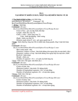 Trung t©m ®µo t¹o vµ ph¸t triÓn phÇn mÒm tin häc tri thøc
172 NguyÔn ChÝ Thanh- Tel/ Fax :7751372
Converted to pdf by tech24.vn Page 3
Bµi 2:
T¹o h×nh tõ khèi c¬ b¶n, nhËp täa ®é ®iÓm trong vÏ 3D
A.T¹o h×nh tõ khèi c¬ b¶n : c¸c khèi rçng
Draw/Surfaces/ 3D surfaces Command : 3D
Box/Cone/DIsh/DOme/Mesh/Pyramid/Sphere/Torus/Wedge:
1. 3D box : h×nh hép
Command: 3D enter
Box/Cone/DIsh/DOme/Mesh/Pyramid/Sphere/Torus/Wedge:B enter
-Coner of box : gèc cña ®¸y h×nh ch÷ nhËt
-Length : chiÒu dµi ( trôc X)
-Cube/ < with> : chiÒu réng (trôc Y)
Cube : h×nh lËp ph−¬ng - khèi vu«ng
-Hight : chiÒu cao (trôc Z)
-Rotation angle about Z axis : gãc quay quanh trôc Z
2.Cone : h×nh chãp hay l¨ng trô( ChØ cã n÷nh mÆt chung quanh, rçng 2 mÆt trªn hoÆc
d−íi)
Command: 3D enter
Box/Cone/DIsh/DOme/Mesh/Pyramid/Sphere/Torus/Wedge:C enter
-Base center point : t©m
-Diameter/ <radius> of base : b¸n kÝnh ®−êng trßn ngo¹i tiÕp cña mÆt d−íi ( ®¸y)
-Diameter/ <radius> of top : b¸n kÝnh ®−êng trßn ngo¹i tiÕp cña mÆt trªn ( ®Ønh-
NÕu R=0 : h×nh chãp)
-Height : chiÒu cao
-Number of segment < 16 > : sè c¹nh cña h×nh l¨ng trô
3.Dish : h×nh vßm ( b¸t ngöa- nöa h×nh cÇu )
Command: 3D enter
Box/Cone/DIsh/DOme/Mesh/Pyramid/Sphere/Torus/Wedge:DI enter
-Center of dish: t©m
-Diameter/<radius>: b¸n kÝnh ( D: ®−êng kÝnh)
-Number of longitudinal segments <16>: sè mÆt ®øng
-Number of latitudinal segments <8>: sè mÆt n»m ngang
4.Dome : h×nh vßm ( b¸t óp )
Command: 3D enter
Box/Cone/DIsh/DOme/Mesh/Pyramid/Sphere/Torus/Wedge:DO enter
-Center of dome: t©m
-Diameter/<radius>: b¸n kÝnh ( D: ®−êng kÝnh)
-Number of longitudinal segments <16>: sè mÆt ®øng
-Number of latitudinal segments <8>: sè mÆt n»m ngang
 