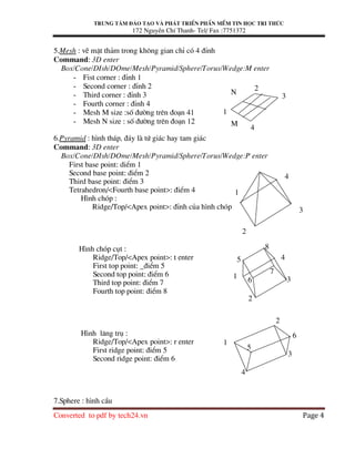 Trung t©m ®µo t¹o vµ ph¸t triÓn phÇn mÒm tin häc tri thøc
172 NguyÔn ChÝ Thanh- Tel/ Fax :7751372
Converted to pdf by tech24.vn Page 4
5.Mesh : vÏ mÆt th¶m trong kh«ng gian chØ cã 4 ®Ønh
Command: 3D enter
Box/Cone/DIsh/DOme/Mesh/Pyramid/Sphere/Torus/Wedge:M enter
- Fist corner : ®Ønh 1
- Second corner : ®Ønh 2
- Third corner : ®Ønh 3
- Fourth corner : ®Ønh 4
- Mesh M size :sè ®−êng trªn ®o¹n 41
- Mesh N size : sè ®−êng trªn ®o¹n 12
6.Pyramid : h×nh th¸p, ®¸y lµ tø gi¸c hay tam gi¸c
Command: 3D enter
Box/Cone/DIsh/DOme/Mesh/Pyramid/Sphere/Torus/Wedge:P enter
First base point: diÓm 1
Second base point: ®iÓm 2
Third base point: ®iÓm 3
Tetrahedron/<Fourth base point>: ®iÓm 4
H×nh chãp :
Ridge/Top/<Apex point>: ®Ønh cña h×nh chãp
H×nh chãp côt :
Ridge/Top/<Apex point>: t enter
First top point: _®iÓm 5
Second top point: ®iÓm 6
Third top point: ®iÓm 7
Fourth top point: ®iÓm 8
H×nh l¨ng trô :
Ridge/Top/<Apex point>: r enter
First ridge point: ®iÓm 5
Second ridge point: ®iÓm 6
7.Sphere : h×nh cÇu
N
1
4
3
2
M
1
2
3
4
1
2
3
4
5
6
7
8
1
2
3
4
5
6
 