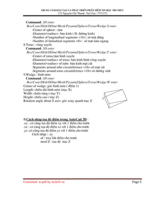 Trung t©m ®µo t¹o vµ ph¸t triÓn phÇn mÒm tin häc tri thøc
172 NguyÔn ChÝ Thanh- Tel/ Fax :7751372
Converted to pdf by tech24.vn Page 5
Command: 3D enter
Box/Cone/DIsh/DOme/Mesh/Pyramid/Sphere/Torus/Wedge:S enter
-Center of sphere : t©m
-Diameter/<radius>: b¸n kÝnh ( D: ®−êng kÝnh)
-Number of longitudinal segments <16>: sè mÆt ®øng
-Number of latitudinal segments <8>: sè mÆt n»m ngang
8.Torus : vßng xuyÕn
Command: 3D enter
Box/Cone/DIsh/DOme/Mesh/Pyramid/Sphere/Torus/Wedge:T enter
-Center of torus:t©m h×nh xuyÕn
-Diameter/<radius> of torus: b¸n kÝnh h×nh vßng xuyÕn
-Diameter/<radius> of tube: b¸n kÝnh mÆt c¾t
-Segments around tube circumference <16>:sè mÆt c¾t
-Segments around torus circumference <16>:sè ®−êng sinh
9.Wedge : h×nh nªm
Command: 3D enter
Box/Cone/DIsh/DOme/Mesh/Pyramid/Sphere/Torus/Wedge:W enter
Corner of wedge: gèc h×nh nªm ( ®IÓm 1)
Length: chiÒu dµi h×nh nªm (trôc X)
Width: chiÒu réng ( trôc Y)
Height: chiÒu cao ( trôc Z)
Rotation angle about Z axis: gãc xoay quanh trôc Z
B.C¸ch nhËp täa ®é ®iÓm trong AutoCad 3D :
.xy : cã cïng täa ®é ®iÓm xy víi 1 ®iÓm cho tr−íc
.xz : cã cïng täa ®é ®iÓm xz víi 1 ®iÓm cho tr−íc
.yz :cã cïng täa ®é ®iÓm yz víi 1 ®iÓm cho tr−íc
C¸ch nhËp : .xy
of : truy b¾t ®iÓm cho tr−íc
need Z : täa ®é trôc Z
1
 