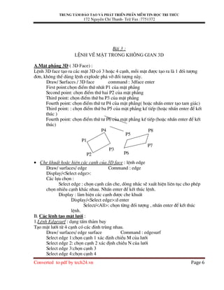 Trung t©m ®µo t¹o vµ ph¸t triÓn phÇn mÒm tin häc tri thøc
172 NguyÔn ChÝ Thanh- Tel/ Fax :7751372
Converted to pdf by tech24.vn Page 6
Bµi 3 :
LÖnh vÏ mÆt trong kh«ng gian 3D
A.MÆt ph¼ng 3D ( 3D Face) :
LÖnh 3D face t¹o ra c¸c mÆt 3D cã 3 hoÆc 4 c¹nh, mçi mÆt ®−îc t¹o ra lµ 1 ®èi t−îng
®¬n, kh«ng thÓ dïng lÖnh explode ph¸ vì ®èi t−îng nµy.
Draw/ Surfaces / 3D face command : 3dface enter
First point:chän ®iÓm thø nhÊt P1 cña mÆt ph¼ng
Second point: chän ®iÓm thø hai P2 cña mÆt ph¼ng
Third point: chän ®iÓm thø ba P3 cña mÆt ph¼ng
Fourth point: chän ®iÓm thø t− P4 cña mÆt ph¼ng( hoÆc nhÊn enter t¹o tam gi¸c)
Third point: : chän ®iÓm thø ba P5 cña mÆt ph¼ng kÕ tiÕp (hoÆc nhÊn enter ®Ó kÕt
thóc )
Fourth point: chän ®iÓm thø t− P6 cña mÆt ph¼ng kÕ tiÕp (hoÆc nhÊn enter ®Ó kÕt
thóc)
• Che khuÊt hoÆc hiÖn c¸c c¹nh cña 3D face : lÖnh edge
Draw/ surfaces/ edge Command : edge
Display/<Select edge>:
C¸c lùa chän :
Select edge : chän c¹nh cÇn che, dßng nh¾c sÏ xuÊt hiÖn liªn tôc cho phÐp
chän nhiÒu c¹nh kh¸c nhau. NhÊn enter ®Ó kÕt thóc lÖnh.
Display : lµm hiÖn c¸c c¹nh ®−îc che khuÊt
Display/<Select edge>:d enter
Select/<All>: chän tõng ®èi t−îng , nhÊn enter ®Ó kÕt thóc
lÖnh.
B. C¸c lÖnh t¹o mÆt l−íi :
1.LÖnh Edgesurf : d¹ng tÊm th¶m bay
T¹o mÆt l−íi tõ 4 c¹nh cã c¸c ®Ønh trïng nhau.
Draw/ surfaces/ edge surface Command : edgesurf
Select edge 1:chän c¹nh 1 x¸c ®Þnh chiÒu M cña l−íi
Select edge 2: chän c¹nh 2 x¸c ®Þnh chiÒu N cña l−íi
Select edge 3:chän c¹nh 3
Select edge 4:chän c¹nh 4
P1
P2
P4
P5
P8
P7
P6
P3
 