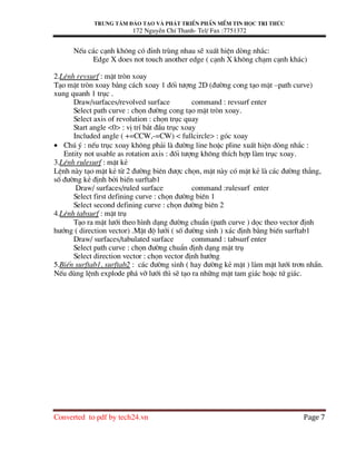 Trung t©m ®µo t¹o vµ ph¸t triÓn phÇn mÒm tin häc tri thøc
172 NguyÔn ChÝ Thanh- Tel/ Fax :7751372
Converted to pdf by tech24.vn Page 7
NÕu c¸c c¹nh kh«ng cã ®Ønh trïng nhau sÏ xuÊt hiÖn dßng nh¾c:
Edge X does not touch another edge ( c¹nh X kh«ng ch¹m c¹nh kh¸c)
2.LÖnh revsurf : mÆt trßn xoay
T¹o mÆt trßn xoay b»ng c¸ch xoay 1 ®èi t−îng 2D (®−êng cong t¹o mÆt –path curve)
xung quanh 1 trôc .
Draw/surfaces/revolved surface command : revsurf enter
Select path curve : chän ®−êng cong t¹o mÆt trßn xoay.
Select axis of revolution : chän trôc quay
Start angle <0> : vÞ trÝ b¾t ®Çu trôc xoay
Included angle ( +=CCW,-=CW) < fullcircle> : gãc xoay
• Chó ý : nÕu trôc xoay kh«ng ph¶i lµ ®−êng line hoÆc pline xuÊt hiÖn dßng nh¾c :
Entity not usable as rotation axis : ®èi t−îng kh«ng thÝch hîp lµm trôc xoay.
3.LÖnh rulesurf : mÆt kÎ
LÖnh nµy t¹o mÆt kÎ tõ 2 ®−êng biªn ®−îc chän, mÆt nµy cã mÆt kÎ lµ c¸c ®−êng th¼ng,
sè ®−êng kÎ ®Þnh bëi biÕn surftab1
Draw/ surfaces/ruled surface command :rulesurf enter
Select first defining curve : chän ®−êng biªn 1
Select second defining curve : chän ®−êng biªn 2
4.LÖnh tabsurf : mÆt trô
T¹o ra mÆt l−íi theo h×nh d¹ng ®−êng chuÈn (path curve ) däc theo vector ®Þnh
h−íng ( direction vector) .MËt ®é l−íi ( sè ®−êng sinh ) x¸c ®Þnh b»ng biÕn surftab1
Draw/ surfaces/tabulated surface command : tabsurf enter
Select path curve : chän ®−êng chuÈn ®Þnh d¹ng mÆt trô
Select direction vector : chän vector ®Þnh h−íng
5.BiÕn surftab1, surftab2 : c¸c ®−êng sinh ( hay ®−êng kÎ mÆt ) lµm mÆt l−íi tr¬n nh½n.
NÕu dïng lÖnh explode ph¸ vì l−íi th× sÏ t¹o ra nh÷ng mÆt tam gi¸c hoÆc tø gi¸c.
 