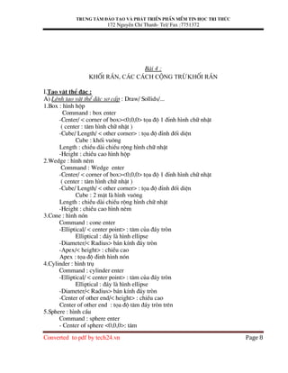 Trung t©m ®µo t¹o vµ ph¸t triÓn phÇn mÒm tin häc tri thøc
172 NguyÔn ChÝ Thanh- Tel/ Fax :7751372
Converted to pdf by tech24.vn Page 8
Bµi 4 :
Khèi r¾n, c¸c c¸ch céng trõ khèi r¾n
I.T¹o vËt thÓ ®Æc :
A) LÖnh t¹o vËt thÓ ®Æc s¬ cÊp : Draw/ Sollids/...
1.Box : h×nh hép
Command : box enter
-Center/ < corner of box><0,0,0> täa ®é 1 ®Ønh h×nh ch÷ nhËt
( center : t©m h×nh ch÷ nhËt )
-Cube/ Length/ < other corner> : täa ®é ®Ønh ®èi diÖn
Cube : khèi vu«ng
Length : chiÒu dµi chiÒu réng h×nh ch÷ nhËt
-Height : chiÒu cao h×nh hép
2.Wedge : h×nh nªm
Command : Wedge enter
-Center/ < corner of box><0,0,0> täa ®é 1 ®Ønh h×nh ch÷ nhËt
( center : t©m h×nh ch÷ nhËt )
-Cube/ Length/ < other corner> : täa ®é ®Ønh ®èi diÖn
Cube : 2 mÆt lµ h×nh vu«ng
Length : chiÒu dµi chiÒu réng h×nh ch÷ nhËt
-Height : chiÒu cao h×nh nªm
3.Cone : h×nh nãn
Command : cone enter
-Elliptical/ < center point> : t©m cña ®¸y trßn
Elliptical : ®¸y lµ h×nh ellipse
-Diameter/< Radius> b¸n kÝnh ®¸y trßn
-Apex/< height> : chiÒu cao
Apex : täa ®é ®Ønh h×nh nãn
4.Cylinder : h×nh trô
Command : cylinder enter
-Elliptical/ < center point> : t©m cña ®¸y trßn
Elliptical : ®¸y lµ h×nh ellipse
-Diameter/< Radius> b¸n kÝnh ®¸y trßn
-Center of other end/< height> : chiÒu cao
Center of other end : täa ®é t©m ®¸y trßn trªn
5.Sphere : h×nh cÇu
Command : sphere enter
- Center of sphere <0,0,0>: t©m
 