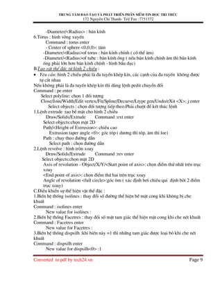 Trung t©m ®µo t¹o vµ ph¸t triÓn phÇn mÒm tin häc tri thøc
172 NguyÔn ChÝ Thanh- Tel/ Fax :7751372
Converted to pdf by tech24.vn Page 9
-Diameter/<Radius> : b¸n kÝnh
6.Torus : h×nh vßng xuyÕn
Command : torus enter
- Center of sphere <0,0,0>: t©m
-Diameter/<Radius>of torus : b¸n kÝnh chÝnh ( cã thÓ ©m)
-Diameter/<Radius>of tube : b¸n kÝnh èng ( nÕu b¸n kÝnh chÝnh ©m th× b¸n kÝnh
èng ph¶i lín h¬n b¸n kÝnh chÝnh - h×nh bÇu dôc)
B.T¹o vËt thÓ ®Æc tõ h×nh 2 chiÒu :
• Yªu cÇu: h×nh 2 chiÒu ph¶i lµ ®a tuyÕn khÐp kÝn, c¸c c¹nh cña ®a ruyÕn kh«ng ®−îc
tù c¾t nhau
NÕu kh«ng ph¶i lµ ®a tuyÕn khÐp kÝn th× dïng lÖnh pedit chuyÓn ®æi
Command : pe enter
Select polyline: chän 1 ®èi t−îng
Close/Join/Width/Edit vertex/Fit/Spline/Decurve/Ltype gen/Undo/eXit <X>: j enter
Select objects : chän ®èi t−îng tiÕp theo.Ph¶i chuét ®Ó kÕt thóc lÖnh
1.LÖnh extrude :t¹o bÒ mÆt cho h×nh 2 chiÒu
Draw/Solids/Extrude Command :ext enter
Select objects:chän mÆt 2D
Path/<Height of Extrusion>: chiÒu cao
Extrusion taper angle <0>: gãc tãp ( d−¬ng th× tãp, ©m th× loe)
Path : chay theo ®−êng dÉn
Select path : chän ®−êng dÉn
2.LÖnh revolve : h×nh trßn xoay
Draw/Solids/Extrude Command :rev enter
Select objects:chän mÆt 2D
Axis of revolution - Object/X/Y/<Start point of axis>: chän ®iÓm thø nhÊt trªn trôc
xoay
<End point of axis>: chän ®iÓm thø hai trªn trôc xoay
Angle of revolution <full circle>:gãc «m ( x¸c ®Þnh b¬i chiÒu qui ®Þnh bëi 2 ®iÓm
trôc xoay)
C.§iÒu khiÓn sù thÓ hiÖn vËt thÓ ®Æc :
1.BiÕn hÖ thèng isolines : thay ®æi sè ®−êng thÓ hiÖn bÒ mÆt cong khi kh«ng bÞ che
khuÊt
Command : isolines enter
New value for isolines :
2.BiÕn hÖ thèng Facetres : thay ®æi sè mÆt tam gi¸c thÓ hiÖn mÆt cong khi che nÐt khuÊt
Command : Facetres enter
New value for Facetres :
3.BiÕn hÖ thèng dispsilh :khi biÕn nµy =1 th× nh÷ng tam gi¸c ®−îc lo¹i bá khi che nÐt
khuÊt
Command : dispsilh enter
New value for dispsilh<0> :1
 