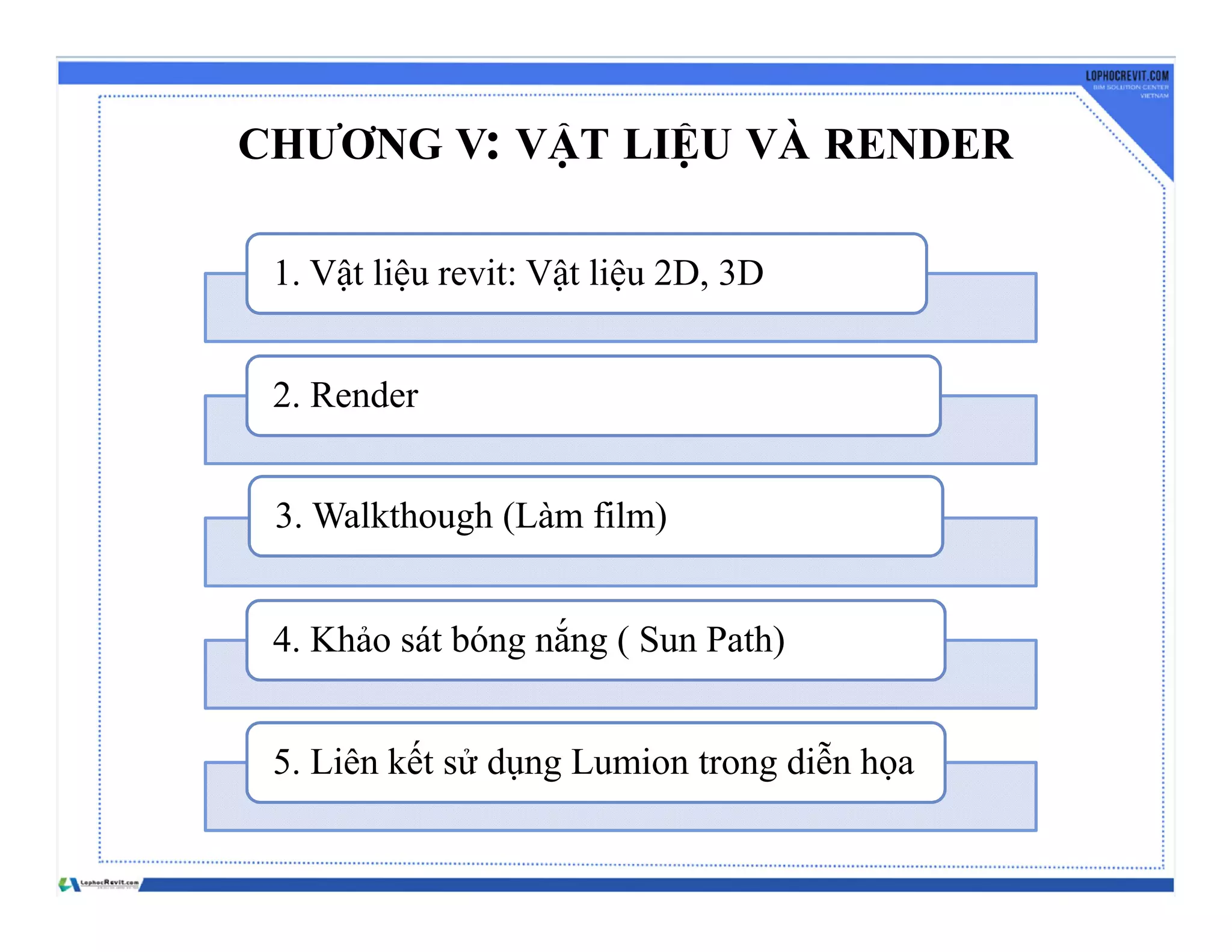 CHƯƠNG V: VẬT LIỆU VÀ RENDER
1. Vật liệu revit: Vật liệu 2D, 3D
2. Render
3. Walkthough (Làm film)
4. Khảo sát bóng nắng ( Sun Path)
5. Liên kết sử dụng Lumion trong diễn họa
 