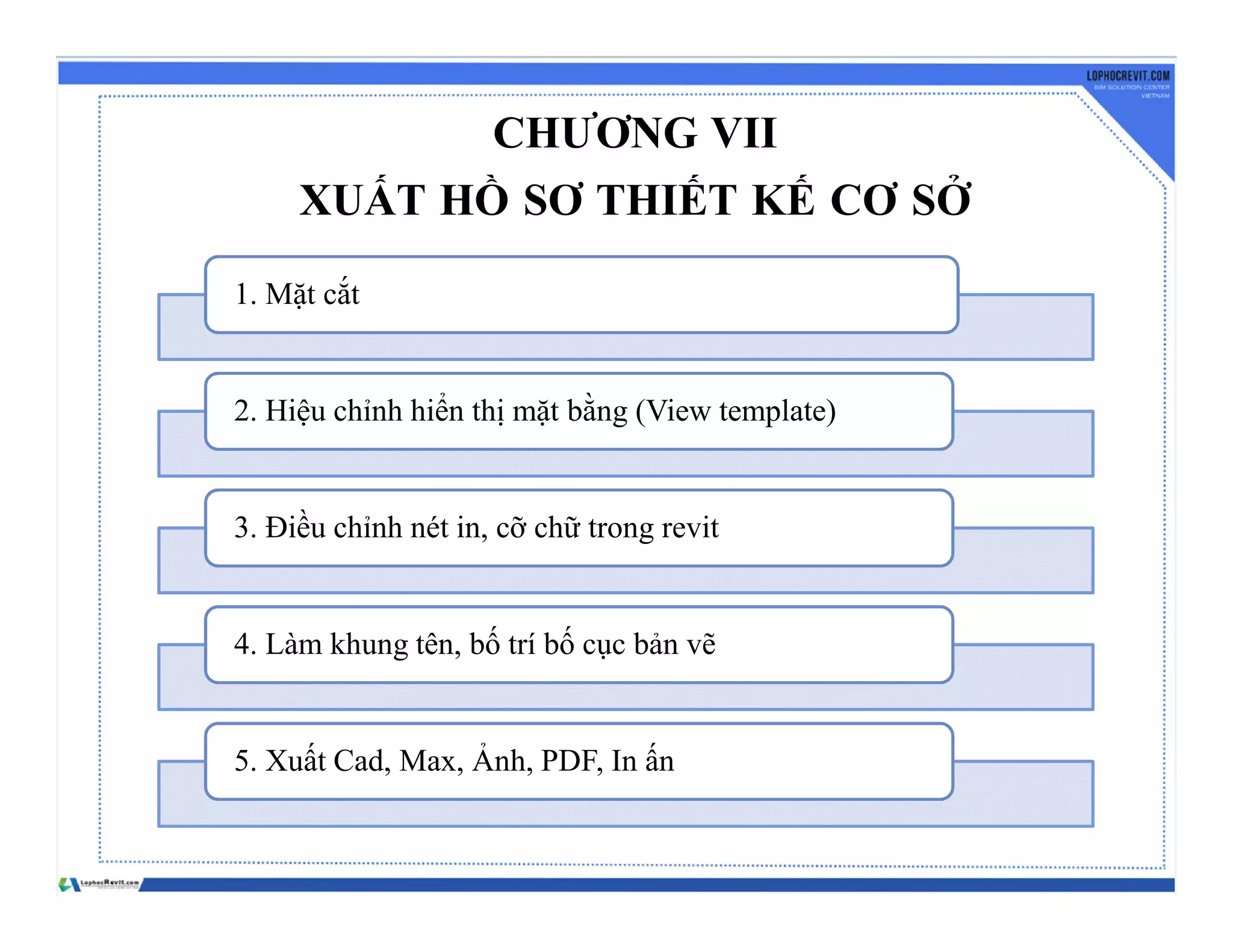 CHƯƠNG VII
XUẤT HỒ SƠ THIẾT KẾ CƠ SỞ
1. Mặt cắt
2. Hiệu chỉnh hiển thị mặt bằng (View template)
3. Điều chỉnh nét in, cỡ chữ trong revit
4. Làm khung tên, bố trí bố cục bản vẽ
5. Xuất Cad, Max, Ảnh, PDF, In ấn
 