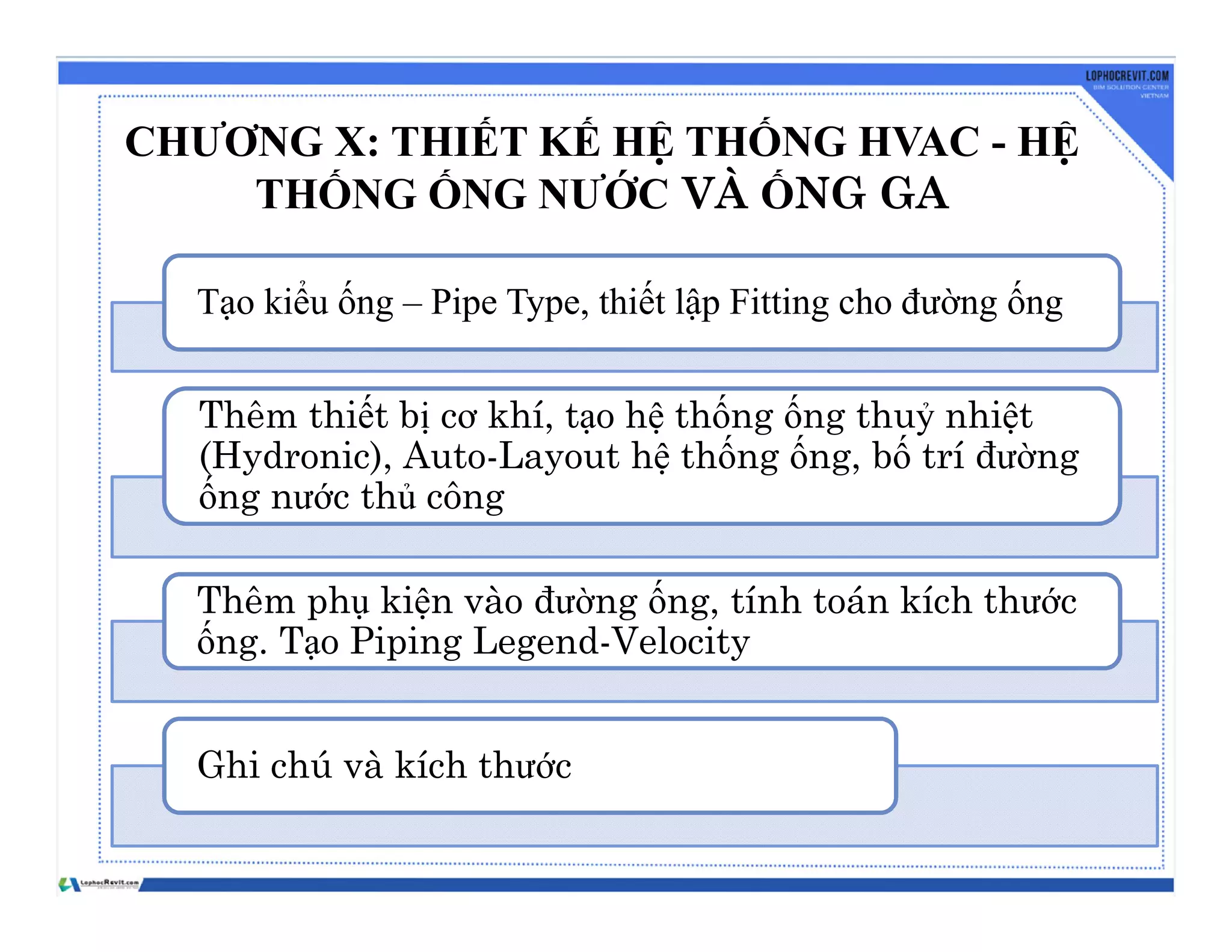 CHƯƠNG X: THIẾT KẾ HỆ THỐNG HVAC - HỆ
THỐNG ỐNG NƯỚC VÀ ỐNG GA
Tạo kiểu ống – Pipe Type, thiết lập Fitting cho đường ống
Thêm thiết bị cơ khí, tạo hệ thống ống thuỷ nhiệt
(Hydronic), Auto-Layout hệ thống ống, bố trí đường
ống nước thủ công
Thêm phụ kiện vào đường ống, tính toán kích thước
ống. Tạo Piping Legend-Velocity
Ghi chú và kích thước
 
