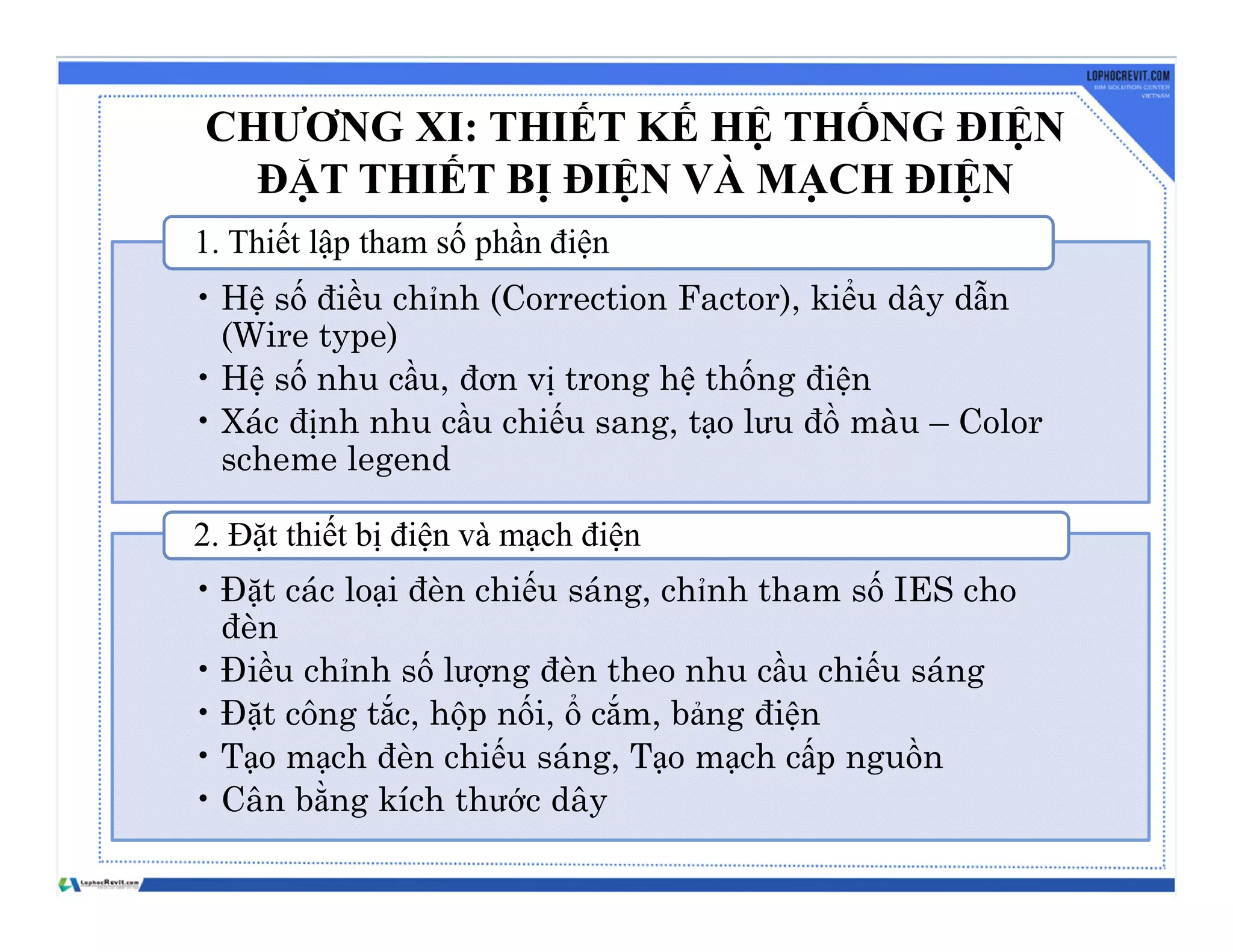 CHƯƠNG XI: THIẾT KẾ HỆ THỐNG ĐIỆN
ĐẶT THIẾT BỊ ĐIỆN VÀ MẠCH ĐIỆN
• Hệ số điều chỉnh (Correction Factor), kiểu dây dẫn
(Wire type)
• Hệ số nhu cầu, đơn vị trong hệ thống điện
• Xác định nhu cầu chiếu sang, tạo lưu đồ màu – Color
scheme legend
1. Thiết lập tham số phần điện
• Đặt các loại đèn chiếu sáng, chỉnh tham số IES cho
đèn
• Điều chỉnh số lượng đèn theo nhu cầu chiếu sáng
• Đặt công tắc, hộp nối, ổ cắm, bảng điện
• Tạo mạch đèn chiếu sáng, Tạo mạch cấp nguồn
• Cân bằng kích thước dây
2. Đặt thiết bị điện và mạch điện
 