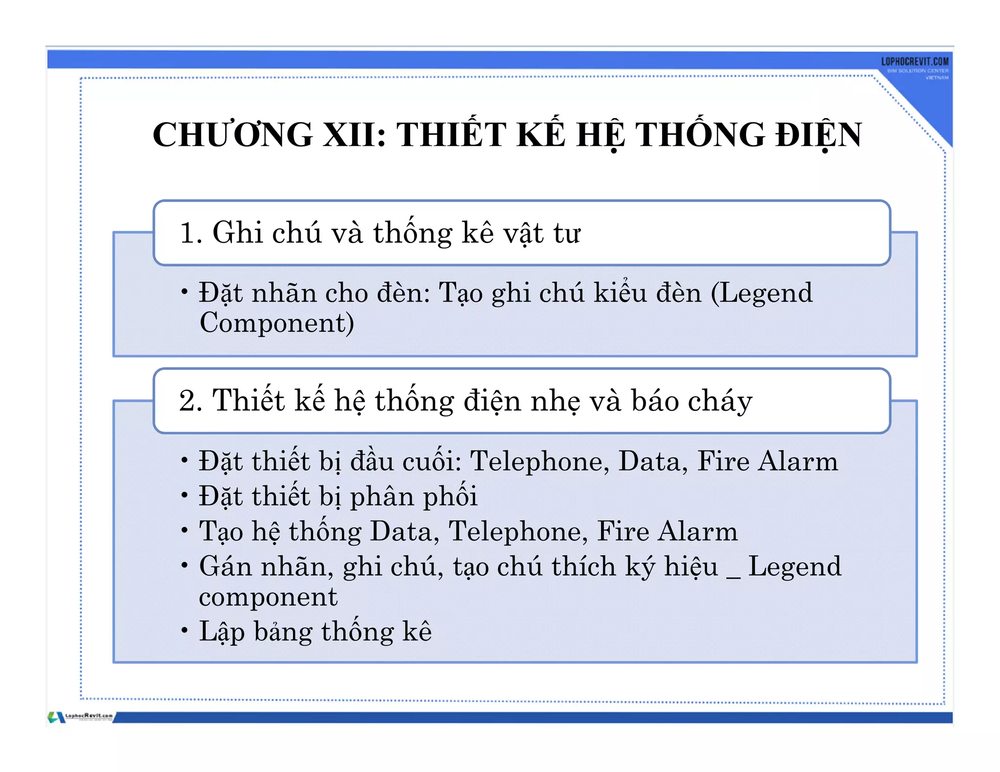 CHƯƠNG XII: THIẾT KẾ HỆ THỐNG ĐIỆN
• Đặt nhãn cho đèn: Tạo ghi chú kiểu đèn (Legend
Component)
1. Ghi chú và thống kê vật tư
• Đặt thiết bị đầu cuối: Telephone, Data, Fire Alarm
• Đặt thiết bị phân phối
• Tạo hệ thống Data, Telephone, Fire Alarm
• Gán nhãn, ghi chú, tạo chú thích ký hiệu _ Legend
component
• Lập bảng thống kê
2. Thiết kế hệ thống điện nhẹ và báo cháy
 