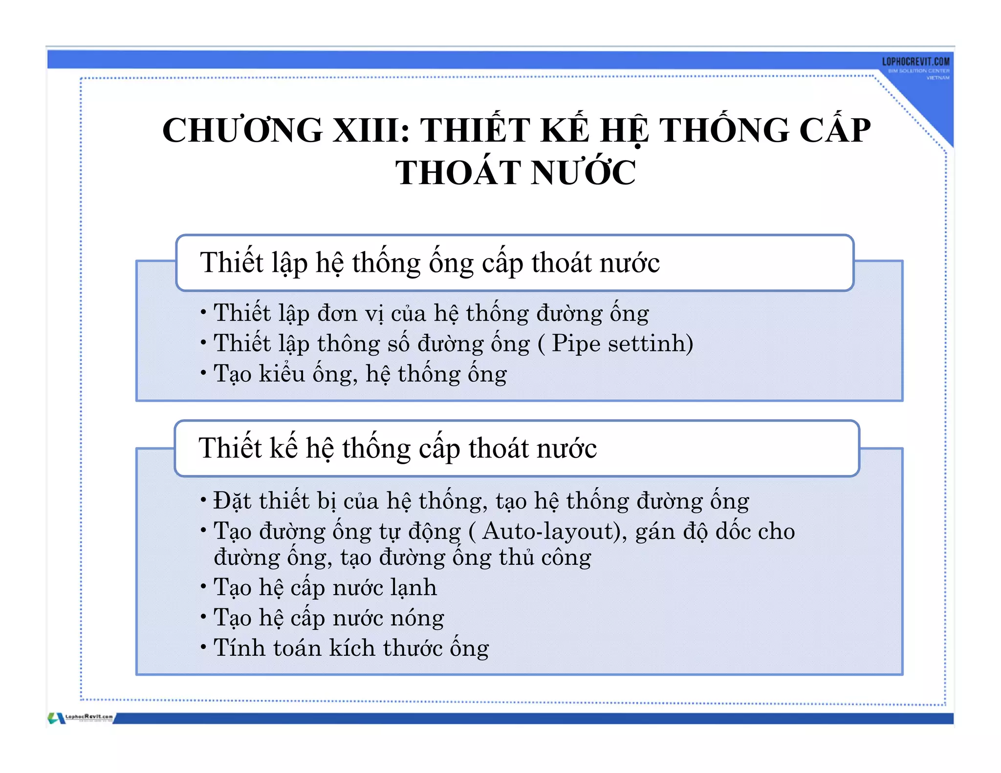 CHƯƠNG XIII: THIẾT KẾ HỆ THỐNG CẤP
THOÁT NƯỚC
•Thiết lập đơn vị của hệ thống đường ống
•Thiết lập thông số đường ống ( Pipe settinh)
•Tạo kiểu ống, hệ thống ống
Thiết lập hệ thống ống cấp thoát nước
•Đặt thiết bị của hệ thống, tạo hệ thống đường ống
•Tạo đường ống tự động ( Auto-layout), gán độ dốc cho
đường ống, tạo đường ống thủ công
•Tạo hệ cấp nước lạnh
•Tạo hệ cấp nước nóng
•Tính toán kích thước ống
Thiết kế hệ thống cấp thoát nước
 