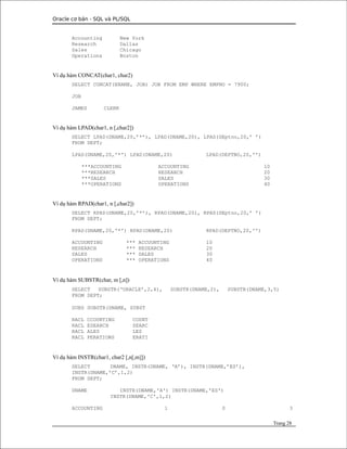 Oracle cơ bản - SQL và PL/SQL
Accounting New York
Research Dallas
Sales Chicago
Operations Boston
Ví dụ hàm CONCAT(char1, char2)
SELECT CONCAT(ENAME, JOB) JOB FROM EMP WHERE EMPNO = 7900;
JOB
JAMES CLERK
Ví dụ hàm LPAD(char1, n [,char2])
SELECT LPAD(DNAME,20,’*’), LPAD(DNAME,20), LPAD(DEptno,20,’ ’)
FROM DEPT;
LPAD(DNAME,20,'*') LPAD(DNAME,20) LPAD(DEPTNO,20,'')
***ACCOUNTING ACCOUNTING 10
***RESEARCH RESEARCH 20
***SALES SALES 30
***OPERATIONS OPERATIONS 40
Ví dụ hàm RPAD(char1, n [,char2])
SELECT RPAD(DNAME,20,’*’), RPAD(DNAME,20), RPAD(DEptno,20,’ ’)
FROM DEPT;
RPAD(DNAME,20,'*') RPAD(DNAME,20) RPAD(DEPTNO,20,'')
ACCOUNTING *** ACCOUNTING 10
RESEARCH *** RESEARCH 20
SALES *** SALES 30
OPERATIONS *** OPERATIONS 40
Ví dụ hàm SUBSTR(char, m [,n])
SELECT SUBSTR(‘ORACLE’,2,4), SUBSTR(DNAME,2), SUBSTR(DNAME,3,5)
FROM DEPT;
SUBS SUBSTR(DNAME, SUBST
RACL CCOUNTING COUNT
RACL ESEARCH SEARC
RACL ALES LES
RACL PERATIONS ERATI
Ví dụ hàm INSTR(char1, char2 [,n[,m]])
SELECT DNAME, INSTR(DNAME, ‘A’), INSTR(DNAME,’ES’),
INSTR(DNAME,’C’,1,2)
FROM DEPT;
DNAME INSTR(DNAME,'A') INSTR(DNAME,'ES')
INSTR(DNAME,'C',1,2)
ACCOUNTING 1 0 3
Trang 28
 