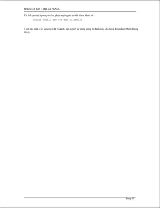 Oracle cơ bản - SQL và PL/SQL
Có thể tạo một synonym cho phép mọi người có thể tham khảo tới
CREATE PUBLIC EMP FOR EMP_01.EMPLY;
Tính bảo mật là vì synonym là bí danh, nên người sử dụng dùng bí danh này sẽ không đoán được thêm thông
tin gì.
Trang 75
 