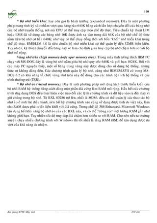 100


        * Boä nhôù trieån khai, hay coøn goïi laø baønh tröôùng (expanded memory). Ñaây laø moät phöông
phaùp mang tính kyõ xaûo nhaèm vöôït qua haøng raøo 640K baèng caùch laàn löôït chuyeån ñoåi caùc baêng nhôù
cuûa boä nhôù truyeàn thoáng, nôi maø CPU coù theå truy caäp theo cheá ñoä thöïc. Tieâu chuaån kyõ thuaät LIM
hoaëc EMS ñaõ söû duïng caùc baêng nhôù 16K ñöôïc aùnh xaï vaøo trong daûi 64K cuûa boä nhôù cheá ñoä thöïc
naèm treân boä nhôù cô baûn 640K; nhö vaäy coù theå chaïy ñoàng thôøi vôùi boán "khoái" nhôù trieån khai trong
cheá ñoä thöïc. EMS/LIM 4.0 laø tieâu chuaån boä nhôù trieån khai coù theå quaûn lyù ñeán 32MB bieåu kieán.
Tuy nhieân, kyõ thuaät chuyeån ñoåi baêng naøy seõ laøm cho thôøi gian truy caäp boä nhôù chaäm hôn so vôùi boä
nhôù môû roäng.
        Vuøng nhôù treân (high memory hoaëc uper memory area). Trong maùy tính töông thích IBM PC
chaïy vôùi MS-DOS, ñaây laø vuøng boä nhôù naèm giöõa boä nhôù quy öôùc 640K vaø giôùi haïn 1024K. Ñoái vôùi
caùc maùy PC nguyeân thuûy, moät soá baêng trong vuøng naøy ñöôïc duøng cho söû duïng heä thoáng, nhöng
thöïc söï khoâng duøng ñeán. Caùc chöông trình quaûn lyù boä nhôù, cuõng nhö HIMEM.SYS coù trong MS-
DOS 6.2 coù khaû naêng toå chöùc vuøng nhôù treân naøy ñeå duøng cho caùc trình tieän ích heä thoáng vaø caùc
trình thöôøng truù (TSR).
        * Boä nhôù aûo (virtual memory). Ñaây laø moät phöông phaùp môû roäng kích thöôùc bieåu kieán cuûa
boä nhôù RAM heä thoáng baèng caùch duøng moät phaàn ñiaõ cöùng laøm RAM moû roäng. Haàu heát caùc chöông
trình öùng duïng DOS ñeàu thöïc hieän vieäc traùo ñoåi caùc leänh chöông trình vaø döõ lieäu vaøo ra ñiaõ thay vì
giöõ chuùng trong boä nhôù. Töø BXL 80286 trôû leân, nhaát laø 80386, ñeàu coù theå quaûn lyù caùc thao taùc boä
nhôù aûo ôû möùc heä ñieàu haønh, neân baát kyø chöông trình naøo cuõng söû duïng ñöôïc tính öu vieät naøy, laøm
cho RAM ñöôïc phaùt trieån lieàn khoái vôùi ñiaõ cöùng. Trong cheá ñoä 386 Enhanced, Microsoft Windows
taän duïng heát khaû naêng boä nhôù aûo cuûa caùc BXL naøy, vaø coù theå "troâng coi" moät löôïng RAM gaàn nhö
khoâng giôùi haïn. Tuy nhieân toác ñoä truy caäp ñiaõ chaäm hôn nhieàu so vôùi RAM. Cho neân neáu ta thöôøng
xuyeân chaïy nhieàu chöông trình vôùi Windows thì toát nhaát laø taêng RAM (8M) ñeå taän duïng ñöôïc öu
vieät cuûa khaû naêng ña nhieäm.




Bài giảng KTSC Máy tính              http://www.ebook.edu.vn                                      H.V.Hà
 