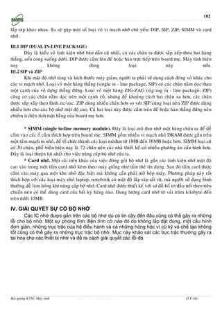 102


laép raùp khaùc nhau. Ta seõ gaëp moät soá loaïi voû vi maïch nhôù chuû yeáu: DIP, SIP, ZIP, SIMM vaø card
nhôù.

III.1 DIP (dual in-line package)
        Ñaây laø kieåu voû linh kieän nhôù baùn daãn cuõ nhaát, coù caùc chaân ra ñöôïc saép xeáp theo hai haøng
thaúng, uoán cong xuoáng döôùi. DIP ñöôïc caém leân ñeá hoaëc haøn tröïc tieáp treân board meï. Maùy tính hieän
nay                  khoâng                 duøng                   loaïi               naøy               nöõa.
III.2 SIP vaø ZIP
        Khi maät ñoä nhôù taêng vaø kích thöôùc maùy giaûm, ngöôøi ta phaûi söû duïng caùch ñoùng voû khaùc cho
caùc vi maïch nhôù. Loaïi voû moät haøng thaúng (single in - line package, SIP) coù caùc chaân naèm doïc theo
moät caïnh cuûa voû döïng thaúng ñöùng. Loaïi voû moät haøng ZIG-ZAG (zig-zag in - line package, ZIP)
cuõng coù caùc chaân naèm doïc treân moät caïnh voû, nhöng ñeå khoaûng caùch hai chaân xa hôn, caùc chaân
ñöôïc saép xeáp theo hình zic-zac. ZIP duøng nhieàu chaân hôn so vôùi SIP cuøng loaïi neân ZIP ñöôïc duøng
nhieàu hôn cho caùc boä nhôù maät ñoä cao. Caû hai loaïi naøy ñöôïc caém treân ñeá hoaëc haøn thaúng ñöùng neân
chieám ít dieän tích maët baèng cuûa board meï hôn.

        * SIMM (single in-line memory module). Ñaây laø loaïi moâ ñun nhôù moät haøng chaân ra ñeå deã
caém vaøo caùc oå caém thích hôïp treân board meï. SIMM goàm nhieàu vi maïch nhoû DRAM ñöôïc gaén treân
moät taám maïch in nhoû, ñeå toå chöùc thaønh caùc loaïi moâñun töø 1MB ñeán 16MB hoaëc hôn. SIMM loaïi cuõ
coù 30 chaân, phoå bieán hieän nay laø 72 chaân neân caùc nhaø thieát keá coù nhieàu phöông aùn caáu hình hôn.
Ñaây laø loaïi thuaän lôïi nhaát cho vieäc naâng caáp boä nhôù cuûa ta.
        * Card nhôù. Moät caûi tieán khaùc cuûa vieäc ñoùng goùi boä nhôù laø gaén caùc linh kieän nhôù maät ñoä
cao vaøo trong moät taám card nhoû keøm theo maùy gioáng nhö taám theû tín duïng. Sau ñoù taám card ñöôïc
caém vaøo maùy qua moät khe nhoû ñaëc bieät maø khoâng caàn phaûi môû hoäp maùy. Phöông phaùp naøy raát
thích hôïp vôùi caùc loaïi maùy nhoû laptop, notebook coù maät ñoä laép raùp raát sít, maø ngöôøi söû duïng bình
thöôøng deã laøm hoûng khi naâng caáp boä nhôù. Card nhôù ñöôïc thieát keá vôùi sô ñoà boá trí ñaàu noái theo tieâu
chuaån neân coù theå duøng card cuûa baát kyø haõng naøo. Dung löôïng card nhôù töø vaøi traêm kilobyte ñeán
treân döôùi 10MB.

IV. GIẢI QUYẾT SỰ CỐ BỘ NHỚ
       Các IC nhớ được gắn trên các bộ nhớ dù có tin cậy đến đâu cũng có thể gây ra những
lỗi cho bộ nhớ. Một sự phóng tĩnh điện tình cờ nào đó do không lắp đặt đúng, một cấu hình
đơn giản, những trục trặc của hệ điều hành và cả những hỏng hóc vì cũ kỹ và chế tạo không
tốt cũng có thể gây ra những trục trặc bộ nhớ. Mục này khảo sát các trục trặc thường gây ra
tai hoạ cho các thiết bị nhớ và đề ra cách giải quyết các lỗi đó




Bài giảng KTSC Máy tính               http://www.ebook.edu.vn                                       H.V.Hà
 