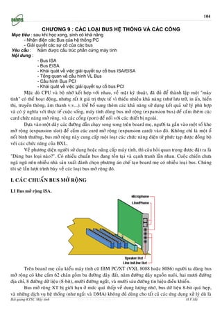 104

                  CHƯƠNG 9 : CÁC LOẠI BUS HỆ THỐNG VÀ CÁC CỔNG
Mục tiêu : sau khi học xong, sinh có khả năng
      - Nhận điện các Bus của hệ thống PC
      - Giải quyết các sự cố của các bus
Yêu cầu : Nắm được cấu trúc phần cứng máy tính
Nội dung :
              - Bus ISA
              - Bus EISA
              - Khái quát về việc giải quyết sự cố bus ISA/EISA
              - Tổng quan về cấu hình VL Bus
              - Cấu hình Bus PCI
              - Khái quát về việc giải quyết sự cố bus PCI
          Maëc duø CPU vaø boä nhôù keát hôïp vôùi nhau, veà maët kyõ thuaät, ñaõ ñuû ñeå thaønh laäp moät "maùy
tính" coù theå hoaït ñoäng, nhöng raát ít giaù trò thöïc teá vì thieáu nhieàu khaû naêng (nhö löu tröõ, in aán, hieån
thò, truyeàn thoâng, aâm thanh v.v...). Ñeå boå sung theâm caùc khaû naêng söû duïng keát quaû xöû lyù phuø hôïp
vaø coù yù nghóa vôùi thöïc teá cuoäc soáng, maùy tính duøng bus môû roäng (expansion bus) ñeå caém theâm caùc
card chöùc naêng môû roäng, vaø caùc coång (port) ñeå noái vôùi caùc thieát bò ngoaøi.
          Döïa vaøo moät daõy caùc ñöôøng daãn chaïy song song treân board meï, ngöôøi ta gaén vaøo moät soá khe
môû roäng (expansion slot) ñeå caém caùc card môû roäng (expansion card) vaøo ñoù. Khoâng chæ laø moät oå
noái bình thöôøng, bus môû roäng naøy cung caáp moät loaït caùc chöùc naêng ñieän töû phöùc taïp ñöôïc ñoàng boä
vôùi caùc chöùc naêng cuûa BXL.
          Veà phöông dieän ngöôøi söû duïng hoaëc naâng caáp maùy tính, thì caâu hoûi quan troïng ñöôïc ñaët ra laø
"Duøng bus loaïi naøo?". Coù nhieàu chuaån bus ñang toàn taïi vaø caïnh tranh laãn nhau. Cuoäc chieán chöa
ngaõ nguõ neân nhieàu nhaø saûn xuaát ñaønh choïn phöông aùn cheá taïo board meï coù nhieàu loaïi bus. Chuùng
toâi seõ laàn löôït trình baøy veà caùc loaïi bus môû roäng ñoù.

I. CAÙC CHUAÅN BUS MÔÛ ROÄNG

I.1 Bus môû roäng ISA.




       Treân board meï cuûa kieåu maùy tính cuõ IBM PC/XT (VXL 8088 hoaëc 8086) ngöôøi ta duøng bus
môû roäng coù khe caém 62 chaân goàm ba ñöôøng daây ñaát, naêm ñöôøng daây nguoàn nuoâi, hai möôi ñöôøng
ñòa chæ, 8 ñöôøng döõ lieäu (8-bit), möôøi ñöôøng ngaét, vaø möôøi saùu ñöôøng tín hieäu ñieàu khieån.
       Bus môû roäng XT bò giôùi haïn ôû möùc quaù thaáp veà dung löôïng nhôù, bus döõ lieäu 8-bit quaù heïp,
vaø nhöõng dòch vuï heä thoáng (nhö ngaét vaø DMA) khoâng ñuû duøng cho taát caû caùc öùng duïng xöû lyù duø laø
Bài giảng KTSC Máy tính                http://www.ebook.edu.vn                                        H.V.Hà
 