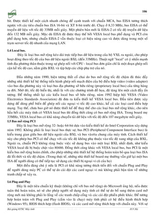 106


bit. Ñöôïc thieát keá moät caùch nhanh choùng ñeå caïnh tranh vôùi chuaån MCA, bus EISA töông thích
ngöôïc vôùi caùc tieâu chuaån bus ISA 16-bit vaø XT 8-bit tröôùc ñoù. Chaïy ôû 8,33 MHz, bus EISA coù theå
truyeàn döõ lieäu vôùi toác ñoä 33MB moãi giaây. Moät phieân baûn môùi laø EISA-2 coù toác ñoä truyeàn döõ lieäu
ñeán 132 MB moãi giaây. Maëc duø EISA ñaõ ñöôïc thay theá bôûi VESA local bus phoå duïng vaø PCI coøn
phoå duïng hôn, nhöng chuaån EISA-2 vaãn thuoäc loaïi coù hieäu naêng cao vaø ñöôïc duøng trong moät soá
traïm server toác ñoä nhanh cuûa maïng LAN.

I.4 Local bus.
         Ñaây laø loaïi bus môû roäng keùo daøi tröïc tieáp bus döõ lieäu trong cuûa boä VXL ra ngoaøi, cho pheùp
hoaït ñoäng theo toác ñoä cuûa bus döõ lieäu ngoaøi BXL (ñeán 33MHz). Thuaät ngöõ "local" coù yù nhaán maïnh
tính ñòa phöông thaân thuoäc trong söï gheùp noái vôùi CPU - local bus ñôn giaûn chæ laø moät ñoaïn gheùp noái
caän keà toác ñoä cao, naèm giöõa BXL vaø taäp hôïp caùc chip phuï trôï cuûa noù.

        Ñaàu nhöõng naêm 1990, hieän töôïng thaét coå chai do bus môû roäng toác ñoä chaäm ñaõ thuùc ñaåy
nhöõng nhaø thieát keá heä thoáng tieán haønh gheùp noái maïch ñieän cuûa boä ñieàu hôïp video (video adapter)
vaøo bus ñòa phöông naøy vaø loaïi bus ñòa phöông sôû höõu rieâng (proprietary local bus) cuûa töøng haõng
ra ñôøi. Nhôø ñoù, toác ñoä hieån thò, nhaát laø vôùi caùc chöông trình ñoà hoïa, ñaõ taêng leân moät caùch ñaày aán
töôïng. Ñeå thoáng nhaát laïi caùc kieåu local bus sôû höõu rieâng, naêm 1992 hieäp hoäi VESA (Video
Electronics Standards Association) ñaõ ñöa ra kieåu thieát keá VESA local bus. Ñaàu tieân ñöôïc xaây
döïng ñeå duøng phoå bieán ñeå gheùp noái caùc ngoaïi vi toác ñoä cao khaùc, keå caû caùc loaïi card ñieàu hôïp
maïng. Tuy theá, chöa bao giôø noù ñöôïc thieát keá ñeå thay theá cho caùc loaïi bus môû roäng khaùc, cho neân
haàu heát caùc maùy tính coù VESA local bus thì ñoàng thôøi cuõng coù bus môû roäng ISA. Trong board meï
33MHz, VESA local bus coù khaû naêng chuyeån taûi döõ lieäu vôùi toác ñoä ñeán 107 megabyte moãi giaây.
I.5 Bus môû roäng PCI
         Ñaây laø loaïi bus môû roäng 32- hoaëc 64-bit döïa vaøo kieåu thieát keá do Intel Corporation xaây döïng
naêm 1992. Khoâng phaûi laø loaïi local bus thöïc söï, bus PCI (Peripheral Component Interface bus) laø
kieåu trung gian giöõa bus döõ lieäu ngoaøi cuûa BXL vaø bus vaøo/ra chung cuûa maùy tính. Caùch thieát keá
naøy cho pheùp bus PCI coù theå chaïy vôùi caùc toác ñoä khoâng phuï thuoäc vaøo toác ñoä xung nhòp cuûa BXL.
Ngoaøi ra, chuaån PCI khoâng raøng buoäc vieäc söû duïng bus vaøo moät loaïi BXL nhaát ñònh, nhö kieåu
VESA local ñaõ bò buoäc chaët vaøo 80486. Ñoàng thôøi cuõng khaùc vôùi VESA local bus, bus PCI laø moät
kieåu bus môû roäng hoaøn chænh, cho pheùp nhöõng nhaø thieát keá heä thoáng hoaøn toaøn boû qua loaïi bus ISA
ñaõ loãi thôøi vaø toác ñoä chaäm. (Trong thöïc teá, nhöõng nhaø thieát keá board meï thöôøng vaãn giöõ laïi moät bus
ISA ñeå ngöôøi duøng coù theå tieáp tuïc söû duïng caùc thieát bò ngoaïi vi cuõ cuûa hoï)
         Moät ñieàu ñaùng chuù yù nöõa laø PCI coù khaû naêng töông thích tieán ñoái vôùi chuaån Plug and Play
ñeå ngöôøi duøng maùy PC coù theå töï do caøi ñaët caùc card ngoaïi vi maø khoâng phaûi baän taâm veà nhöõng
tranh chaáp seõ xaûy ra.

I.6 Plug and Play
        Ñaây laø moät tieâu chuaån kyõ thuaät (khoâng chæ vôùi bus môû roäng) do Microsoft uûng hoä, neáu ñöôïc
tuaân thuû hoaøn toaøn, noù seõ cho pheùp ngöôøi söû duïng maùy tính coù theå töï do boå sung theâm card môû
roäng môùi maø khoâng phaûi lo laéng veà caùc tranh chaáp coång vaø caùc caøi ñaët phieàn phöùc khaùc. Ñeå töông
hôïp hoaøn toaøn vôùi Plug and Play (caém vaøo laø chaïy) maùy tính phaûi coù heä ñieàu haønh thích hôïp
(Windows 95), BIOS thích hôïp (flash BIOS), vaø caùc card môû roäng thích hôïp vôùi chuaån naøy. Vôùi söï
Bài giảng KTSC Máy tính                http://www.ebook.edu.vn                                        H.V.Hà
 