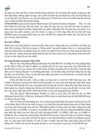 107


trôï giuùp cuûa Plug and Play ôû möùc ñoä ñieàu haønh, Windows 95 chæ höôùng daãn ngöôøi söû duïng caøi ñaët
theo töøng böôùc, nhöng ngöôøi söû duïng vaãn coù theå coøn phaûi laäp caáu hình cho card môû roäng baèng tay
(ví duï thay ñoåi vò trí caém cuûa caùc caàu noái chaúng haïn). Chæ khi naøo coù ñuû caû ba ñieàu kieän noùi treân thì
vieäc caøi ñaët môùi ñöôïc tieán haønh töï ñoäng.
I.7 Bus PCMCIA (personal Computer Manufacturer's Computer Interface Adapter).                        Ñaây laø moät
tieâu chuaån bus môû roäng, ñaàu tieân ñöôïc xaây döïng ñeå cung caáp caùc card nhôù cho maùy trôï giuùp caù
nhaân (personal digital assitant), nhöng hieän nay ñöôïc chaáp nhaän ñoái vôùi haøng loaït caùc ngoaïi vi coù
daïng card, bao goàm modem, card aâm thanh, vaø ngay caû oå ñiaõ cöùng. Maëc duø caùc khe môû roäng
PCMCIA ngaøy caøng gaëp nhieàu trong caùc maùy tính ñeå baøn, nhöng tieâu chuaån naøy vaãn gaén boù chuû
yeáu vôùi maùy tính notebook.

II. CAÙC COÅNG
Ngöôøi mua maùy tính thöôøng ít quan taâm ñeán coång (port), nhöng ngaøy nay coù nhieåu lyù do phaûi caân
nhaéc ñoái vôùi chuùng. Theá heä caùc ngoaïi vi "thoâng minh", bao goàm modem, maùy in, vaø maùy queùt hình
cuõng hoaït ñoäng theo con ñöôøng rieâng cuûa mình. Caùc thieát bò naøy seõ baùo caùo tình traïng kyõ thuaät cho
maùy tính chuû - nhöng chæ trong tröôøng hôïp heä maùy ñoù ñöôïc trang bò caùc coång thoâng minh loaïi môùi,
laø loaïi coù khaû naêng lieân laïc hai chieàu.

II.1 Coång noái tieáp (serial port Coång COM)
         Ñaây laø loaïi coång khoâng ñoàng boä phuø hôïp vôùi chuaån RS232C cuûa Hieäp hoäi coâng nghieäp ñieän
töû Myõ (EIA). Coång noái tieáp coù nhieäm vuï chuyeån ñoåi caùc bit song song trong maùy tính thaønh moät
daõy bit ñôn caùi-naøy-sau-caùi-kia, ñeå coù theå truyeàn ñi baèng moät gheùp noái hai daây daãn. Coång noái tieáp
ñöôïc goïi laø "khoâng ñoàng boä" vì noù khoâng phuï thuoäc vaøo tín hieäu ñoàng boä ñeå laøm ñoàng boä cho daõy
taäp ñôn caùc bit döõ lieäu. Thay vaøo ñoù moãi byte ñöôïc gaén theâm vaøo bit khôûi ñaàu vaø bit keát thuùc ñeå
phaân bieät byte naøy vôùi byte khaùc.
         Coång noái tieáp bao goàm 1 ñaàu ra naèm sau löng maùy vaø moät boä UART laép trong maùy. Boä
UART (Universal Asynchronous Receiver/Transmitter) laø moät maïch tích hôïp thöïc hieän chöùc naêng
xöû lyù then choát chuyeån ñoåi song song thaønh noái tieáp nhö ñaõ noùi treân, ñoàng thôøi cuõng thöïc hieän quaù
trình ngöôïc laïi, chuyeån nhöõng loaït döõ lieäu noái tieáp thaønh loaït bit song song ñeå ñöa vaøo maùy tính.
Caùc loaïi chip UART goàm 8250, 16450 ñaõ loãi thôøi vaø loaïi môùi ñang phoå duïng 16550A.
         Gaàn ñaây Hayes Microcomputer Products coù ñöa ra loaïi coång noái tieáp toác ñoä cao ESP
(Enhanced Serial Port). Coång naøy söû duïng moät BXL rieâng vaø moät baêng trong boä nhôù RAM ñeå naâng
cao hieäu naêng cuûa coång.
         Ñoái vôùi coång noái tieáp thöôøng hay xaûy ra tình traïng tranh chaáp coång (port conflict) deã gaây ñoå
vôõ heä thoáng. Ñaây laø loãi do hai thieát bò ngoaïi vi coù thieát laäp caáu hình khoâng ñuùng neân coá thaâm nhaäp
vaøo cuøng moät coång trong cuøng moät luùc. Moãi thieát bò phaûi coù rieâng coång cuûa mình, chaúng haïn maéc
chuoät noái tieáp vaøo COM1, vaø modem vaøo COM2. Ñoái vôùi maùy tính loaïi töông hôïp IBM PC khoâng
neân thieát laäp nhieàu hôn hai coång noái tieáp (chæ duøng COM1 vaø COM2). Neáu maùy coù COM3 vaø
COM4 thì neân voâ hieäu hoùa chuùng baèng trình SETUP cuûa maùy. Coång noái tieáp taïo ra keânh 2 höôùng
cho döõ lieäu vaøo ra maùy tính vôùi thieát bò ngoaïi vi noái tieáp nhö Mouse (chuoät), FaxModem ngoaøi,
maùy veõ, maùy queùt aûnh Scanner, coù moät soá maùy in thuoäc loaïi noái tieáp cuõng duøng coång noái tieáp
nhöng raát ít. Chieàu daøi caùp noái cho pheùp daøi hôn so vôùi caùp truyeàn song song, coù theå ñeán 60 meùt.

Bài giảng KTSC Máy tính                http://www.ebook.edu.vn                                         H.V.Hà
 