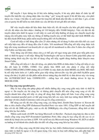 108


        Ñeå truyeàn 1 byte thoâng tin (8 bit) treân ñöôøng truyeàn, 8 bit naøy phaûi ñöôïc toå chöùc laïi ñeå
truyeàn laàn löôït.Do vaäy chuùng ñöôïc ñöa vaøo töøng " goùi" trong ñoù ngoaøi 8 bit döõ lieäu naøy, coøn phaûi
theâm vaøo 1 hoaëc 2 bit ñaàu vaø cuoái (start bit /stop bit) ñeå ñaùnh daáu baét ñaàu vaø keát thuùc 1 goùi, coù khi
coøn coù parity bit ñeå kieåm tra tính chính xaùc cuûa döõ lieäu töø nôi göûi ñeán nôi nhaän.

         Ñeå vieäc truyeàn nhaän döõ lieäu ñöôïc thöïc hieän toát, toác ñoä truyeàn cuûa beân göûi phaûi töông öùng
vôùi toác ñoä nhaän cuûa beân nhaän ( thöôøng töø 110 bit/giaây ñeán 19.600 bit/giaây). Vieäc caøi ñaët toác ñoä
truyeàn nhaän treân thieát bò ngoaïi vi noái tieáp vaø card noái tieáp thöôøng söû duïng caùc chuyeån maïch dip
(daïng caàu noái),phía maùy tính caùc thoâng soá ñöôøng truyeàn naøy coù theå thieát laäp nhôø leänh MODE cuûa
heä ñieàu haønh DOS hoaëc phaàn meàm truyeàn thoâng ñoái vôùi FaxModem.
         Card noái tieáp coù theå duøng ñaàu caém 25 chaân nhöng chæ söû duïng 9 chaân neân haàu heát caùc card
noái tieáp hieän nay ñeàu söû duïng ñaàu caém 9 chaân. Vôùi mainboard 586,coång noái tieáp cuõng ñöôïc tích
hôïp saün trong mainboard (on-board),chæ coù caùp noái töø mainboard ra ñaàu caém 9 chaân cho coång noái
tieáp ôû phía sau hoäp maùy chính.
         Vieäc duøng caùp noái khaùc nhau cuõn g coù theå gaây trôû ngaïi trong quùa trình giao tieáp giöõa maùy
tính vaø thieát bò ngoaïi vi noái tieáp- Haõng IQ Technologies cheá taïo ra Smart Cable giuùp khaéc phuïc söï
khoâng töông thích naøy.Do vaäy khi söû duïng coång noái tieáp, ngöôøi duøng thöôøng ñöôïc khuyeân mua
Smart Cable.
         Moãi coång noái tieáp coù 1 ñòa chæ rieâng, caùc phieân baûn DOS cuõ thöøa nhaän 2 coång noái tieáp coù caùc
ñòa chæ luaän lyù COM1, COM2. Caùc phieân baûn DOS môùi cho pheùp 4 coång noái tieáp
COM1,COM2,COM3,COM4 nhöng chæ coù COM1 laø maëc ñònh cho leänh MODE cuûa DOS. Moãi thieát
bò noái tieáp luoân luoân coù 1 phaàn meàm giao tieáp rieâng (driver).Do vaäy khi gaén thieát bò,ñieåm quan
troïng caàn löu yù laø phaûi caøi ñaët phaàn meàm driver töông öùng cho thieát bò vaø ñöa driver naøy vaøo trong
file AUTOEXEC.BAT hoaëc CONFIG.SYS - chaúng haïn vôùi chuoät thöôøng driver laø taäp tin
MOUSE.COM.

II.2 Coång song song (parallel port).
        Ñaây laø loaïi coång cho pheùp gheùp noái nhieàu ñöôøng daây song song giöõa maùy tính vaø thieát bò
ngoaïi vi. Do truyeàn caùc bit cuøng luùc vaø khoâng phaûi chuyeån ñoåi neân coång song song coù toác ñoä
truyeàn nhanh hôn coång noái tieáp vaø cuõng deã daøng thöïc hieän gheùp noái hôn. Loaïi coång song song
chuaån (standard parallel port) coù theå gaëp trong haàu heát caùc maùy tính loaïi töông thích IBM PC vaø
phuø hôïp vôùi tieâu chuaån Centronics (neân coøn goïi laø coång centronics).
        Ñeå naâng cao toác ñoä cho coång song song, caùc haõng Intel, Zenith Data System vaø Xircom ñaõ
ñöa ra tieâu chuaån coång EPP (Enhanced Paralled Port) vaøo naêm 1991. Coång EPP coù theå truyeàn döõ
lieäu vôùi toác ñoä 2MB moãi giaây, vöôït xa toác ñoä 200KB/giaây cuûa coång Centronic, ñoàng thôøi coù khaû
naêng lieân laïc hai chieàu.
        Nhaèm caïnh tranh vôùi EPP, hai haõng Microsoft vaø Hewllet - Packard cuøng hôïp taùc ñöa ra tieâu
chuaån coång song song ECP (Extended Capabilities Port). Ñaây cuõng laø loaïi coång toác ñoä cao vaø coù
trình ñoä kyõ thuaät coøn cao hôn caû EPP. Vôùi söï hoã trôï cuûa Microsoft trong Windows 95, ECP coù nhieàu
xu höôùng seõ trôû thaønh tieâu chuaån ñoäc toân ñoái vôùi coång song song lieân laïc hai chieàu.

       Ñoái vôùi coång song song thì khaû naêng lieân laïc hai chieàu (bidirectional communication) giöõa
maùy tính vaø thieát bò ngoaïi vi laø raát quan troïng. Caùc maùy in loaïi môùi chaúng haïn, neáu phuø hôïp vôùi
Bài giảng KTSC Máy tính                http://www.ebook.edu.vn                                        H.V.Hà
 