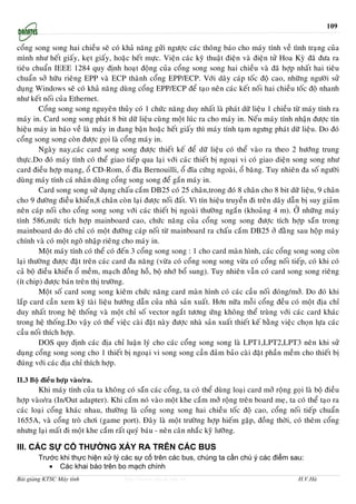 109


coång song song hai chieàu seõ coù khaû naêng göûi ngöôïc caùc thoâng baùo cho maùy tính veà tình traïng cuûa
mình nhö heát giaáy, keït giaáy, hoaëc heát möïc. Vieän caùc kyõ thuaät ñieän vaø ñieän töû Hoa Kyø ñaõ ñöa ra
tieâu chuaån IEEE 1284 quy ñònh hoaït ñoäng cuûa coång song song hai chieàu vaø ñaõ hôïp nhaát hai tieâu
chuaån sôû höõu rieâng EPP vaø ECP thaønh coång EPP/ECP. Vôùi daây caùp toác ñoä cao, nhöõng ngöôøi söû
duïng Windows seõ coù khaû naêng duøng coång EPP/ECP ñeå taïo neân caùc keát noái hai chieàu toác ñoä nhanh
nhö keát noái cuûa Ethernet.
        Coång song song nguyeân thuûy coù 1 chöùc naêng duy nhaát laø phaùt döõ lieäu 1 chieàu töø maùy tính ra
maùy in. Card song song phaùt 8 bit döõ lieäu cuøng moät luùc ra cho maùy in. Neáu maùy tính nhaän ñöôïc tín
hieäu maùy in baùo veà laø maùy in ñang baän hoaëc heát giaáy thì maùy tính taïm ngöng phaùt döõ lieäu. Do ñoù
coång song song coøn ñöôïc goïi laø coång maùy in.
        Ngaøy nay,caùc card song song ñöôïc thieát keá ñeå döõ lieäu coù theå vaøo ra theo 2 höôùng trung
thöïc.Do ñoù maùy tính coù theå giao tieáp qua laïi vôùi caùc thieát bò ngoaïi vi coù giao dieän song song nhö
card ñieàu hôïp maïng, oå CD-Rom, oå ñóa Bernouilli, oå ñóa cöùng ngoaøi, oå baêng. Tuy nhieân ña soá ngöôøi
duøng maùy tính caù nhaân duøng coång song song ñeå gaén maùy in.
        Card song song söû duïng chaáu caém DB25 coù 25 chaân,trong ñoù 8 chaân cho 8 bit döõ lieäu, 9 chaân
cho 9 ñöôøng ñieàu khieån,8 chaân coøn laïi ñöôïc noái ñaát. Vì tín hieäu truyeàn ñi treân daây daãn bò suy giaûm
neân caùp noái cho coång song song vôùi caùc thieát bò ngoaøi thöôøng ngaén (khoaûng 4 m). ÔÛ nhöõng maùy
tính 586,möùc tích hôïp mainboard cao, chöùc naêng cuûa coång song song ñöôïc tích hôïp saün trong
mainboard do ñoù chæ coù moät ñöôøng caùp noái töø mainboard ra chaáu caém DB25 ôû ñaèng sau hoäp maùy
chính vaø coù moät ngoõ nhaäp rieâng cho maùy in.
        Moät maùy tính coù theå coù ñeán 3 coång song song : 1 cho card maøn hình, caùc coång song song coøn
laïi thöôøng ñöôïc ñaët treân caùc card ña naêng (vöøa coù coång song song vöøa coù coång noái tieáp, coù khi coù
caû boä ñieàu khieån oå meàm, maïch ñoàng hoà, boä nhôù boå sung). Tuy nhieân vaãn coù card song song rieâng
(ít chip) ñöôïc baùn treân thò tröôøng.
        Moät soá card song song kieâm chöùc naêng card maøn hình coù caùc caàu noái ñoùng/môû. Do ñoù khi
laép card caàn xem kyõ taøi lieäu höôùng daãn cuûa nhaø saûn xuaát. Hôn nöõa moãi coång ñeàu coù moät ñòa chæ
duy nhaát trong heä thoáng vaø moät chæ soá vector ngaét töông öùng khoâng theå truøng vôùi caùc card khaùc
trong heä thoáng.Do vaäy coù theå vieäc caøi ñaët naøy ñöôïc nhaø saûn xuaát thieát keá baèng vieäc choïn löïa caùc
caàu noái thích hôïp.
        DOS quy ñònh caùc ñòa chæ luaän lyù cho caùc coång song song laø LPT1,LPT2,LPT3 neân khi söû
duïng coång song song cho 1 thieát bò ngoaïi vi song song caàn ñaûm baûo caøi ñaët phaàn meàm cho thieát bò
ñuùng vôùi caùc ñòa chæ thích hôïp.

II.3 Boä ñieàu hôïp vaøo/ra.
       Khi maùy tính cuûa ta khoâng coù saün caùc coång, ta coù theå duøng loaïi card môû roäng goïi laø boä ñieàu
hôïp vaøo/ra (In/Out adapter). Khi caém noù vaøo moät khe caém môû roäng treân board meï, ta coù theå taïo ra
caùc loaïi coång khaùc nhau, thöôøng laø coång song song hai chieàu toác ñoä cao, coång noái tieáp chuaån
1655A, vaø coång troø chôi (game port). Ñaây laø moät tröôøng hôïp hieám gaëp, ñoàng thôøi, coù theâm coång
nhöng laïi maát ñi moät khe caém raát quyù baùu - neân caân nhaéc kyõ löôõng.

III. CÁC SỰ CỐ THƯỜNG XẢY RA TRÊN CÁC BUS
        Trước khi thực hiện xử lý các sự cố trên các bus, chúng ta cần chú ý các điểm sau:
           • Các khai báo trên bo mạch chính
Bài giảng KTSC Máy tính               http://www.ebook.edu.vn                                       H.V.Hà
 