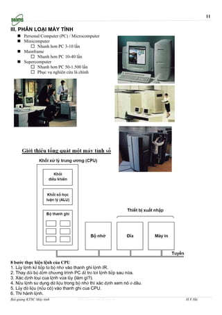 11

III. PHÂN LOẠI MÁY TÍNH
       Personal Computer (PC) / Microcomputer
       Minicomputer
              Nhanh hơn PC 3-10 lần
       Mainframe
              Nhanh hơn PC 10-40 lần
       Supercomputer
              Nhanh hơn PC 50-1.500 lần
              Phục vụ nghiên cứu là chính




8 bước thực hiện lệnh của CPU
1. Lấy lệnh kế tiếp từ bộ nhớ vào thanh ghi lệnh IR.
2. Thay đổi bộ đếm chương trình PC để trỏ tới lệnh tiếp sau nữa.
3. Xác định loại của lệnh vừa lấy (làm gì?).
4. Nếu lệnh sử dụng dữ liệu trong bộ nhớ thì xác định xem nó ở đâu.
5. Lấy dữ liệu (nếu có) vào thanh ghi của CPU.
6. Thi hành lệnh.
Bài giảng KTSC Máy tính           http://www.ebook.edu.vn             H.V.Hà
 