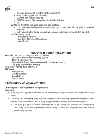 110

          • Tiếp xúc giữa các bo mở rộng với bo mạch chính
          • Xung đọt tài nguyên của hệ thống
          • Điện thế trên các chân cấp áp
          • CLOCK : đường Clock cung cấp các tín hiệu định thời
          • RST
       Qui tắc khi thực hiện sửa chữa các sự cố của các Bus
          • Luôn luôn tháo rời rồi gắn lại bo mạch đáng ngờ đó, các điểm tiếp xúc giữa bo mạch và
              khe cắm.
          • Luôn luôn có gắng thử lại bo mạch và khe cắm khác trước khi quyết định thay thế.
       Các lỗi thường xảy ra :
              - Xung đột tài nguyên
              - Các trình điều khiển không đúng
              - Khe tiếp xúc




                                CHƯƠNG 10 : GHÉP NỐI MÁY TÍNH
Mục tiêu : sau khi học xong, học sinh có khả năn
      - Liệt kê các thành phần của mạng cục bộ
      - Thiết kế một mạng nhỏ
      - Đấu nối giữa 2 máy thông qua cổng tuần tự hoặc xong xong
      - Lắp ghép các bo mạch mở rộng
Yêu cầu : Tháo lắp đúng các thiết bị
Nội dung :
      - Mạng cục bộ
      - Cổng song song
      - Cổng tuần tự
      - Các bo mạch

I. Tæng quan vÒ m¹ng m¸y tÝnh
I.1 §Þnh nghÜa vµ lÞch sö ph¸t triÓn m¹ng m¸y tÝnh
§Þnh nghÜa
    • M¹ng m¸y tÝnh : tËp hîp c¸c m¸y tÝnh nèi víi nhau bëi mét ®−êng truyÒn vËt lÝ theo mét kiÕn tróc m¹ng
       nµo ®ã.
   •   Liªn m¹ng : Lµ mét tËp hîp m¹ng m¸y tÝnh riªng rÏ (cã thÓ cã c¸c c«ng nghÖ kÕt nèi m¹ng kh¸c nhau)
       ®−îc kÕt nèi víi nhau bëi c¸c thiÕt bÞ m¹ng trung gian (switch, router), lµm thµnh mét m¹ng lín.
       •   Liªn m¹ng gi¶i quyÕt c¸c vÊn ®Ò cña m¹ng LAN c« lËp : Kh«ng giao tiÕp ®uîc víi c¸c m¹ng LAN
           kh¸c, dïng c¸c tµi nguyªn gièng nhau trªn c¸c m¹ng LAN (du thõa tµi nguyªn, replicate), thiÕu sù
           qu¶n lÝ m¹ng tËp trung




Bài giảng KTSC Máy tính            http://www.ebook.edu.vn                                   H.V.Hà
 