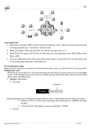 111




LÞch sö ph¸t triÓn
   • M¹ng chia sÎ thêi gian: IBM's Systems Network Architecture (SNA) Digital's network architecture ®Òu
       x©y dùng m¹ng kiÓu nµy: 1 mainframe + nhiÒu terminal
   •   M¹ng LAN: ph¹m vi nhá, m¸y tr¹m lµ PC, trao ®æi file, message, m¸y in v.v...
   •   M¹ng WAN: C¸c m¹ng LAN kÕt nèi víi nhau b»ng c¸c c«ng nghÖ kh¸c nhau: ATM, ISDN, Frame
       Relay, ADSL
   •   Ngµy nay: High-speed LAN, Liªn m¹ng chuyÓn m¹ch nhanh => cung cÊp tèc ®é cao, b¨ng th«ng réng
       => hç trî øng dông multimedia, videoconference.

I.2 C¸c kh¸i niÖm c¬ b¶n
M¹ng m¸y tÝnh : tËp hîp c¸c m¸y tÝnh nèi víi nhau bëi mét ®−êng truyÒn vËt lÝ theo mét kiÕn tróc m¹ng nµo ®ã.
§−êng truyÒn vËt lÝ
     §Ó truyÒn c¸c gi¸ trÞ ®iÖn tö 0,1. Tuú theo kªnh mang vµ c¸ch m· ho¸ c¸c gi¸ trÞ nµy mµ cã c¸c lo¹i ®−êng
     truyÒn. Tr−íc khi ®−îc ®−a ra kªnh truyÒn c¸c bÝt ®−îc ®−a qua thiÕt bÞ biÕn ®iÖu modem ®Ó chuyÓn thµnh
     d¹ng tÝn hiÖu cña ®−êng truyÒn.
    • C¸p ®iÖn: (th«ng dông)
       •   Twist pair:




   Hai d©y ®ång ®−îc xo¾n víi nhau ®Ó tr¸nh g©y nhiÔu cho nhau vµ tr¸nh nhiÔu cña m«i tr−êng xung quanh.
                    kh«ng bäc UTP (1-5): dÔ suy hao n¨ng l−îng, dÏ bÞ nhiÔu ®iÖn tõ. <100Mb/s, gÝa thµnh
                    võa ph¶i
                    cã bäc shield TP: chèng nhiÔu vµ suy hao bandwidth < 155Mb/s
       •   Coaxial:




Bài giảng KTSC Máy tính             http://www.ebook.edu.vn                                     H.V.Hà
 