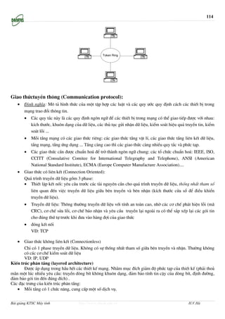 114




                                                   Token Ring




Giao thøctuyÒn th«ng (Communication protocol):
   •   §Þnh nghÜa: M« t¶ h×nh thøc cña mét tËp hîp c¸c luËt vµ c¸c quy −íc quy ®Þnh c¸ch c¸c thiÕt bÞ trong
       m¹ng trao ®æi th«ng tin.
       •   C¸c quy t¾c nµy lµ c¸c quy ®Þnh ng«n ng÷ ®Ó c¸c thiÕt bÞ trong m¹ng cã thÓ giao tiÕp ®−îc víi nhau:
           kÝch th−íc, khu«n d¹ng cña d÷ liÖu, c¸c thñ tôc göi nhËn d÷ liÖu, kiÓm so¸t hiÖu qu¶ truyÒn tin, kiÓm
           so¸t lçi ...
       •   Mçi tÇng m¹ng cã c¸c giao thøc riªng: c¸c giao thøc tÇng vËt lÝ, c¸c giao thøc tÇng liªn kÕt d÷ liÖu,
           tÇng m¹ng, tÇng øng dông ... TÇng cµng cao th× c¸c giao thøc cµng nhiÒu quy t¾c vµ phøc t¹p.
       •   C¸c giao thøc cÇn ®−îc chuÈn ho¸ ®Ó trë thµnh ng«n ng÷ chung: c¸c tæ chøc chuÈn ho¸: IEEE, ISO,
           CCITT (Consulative Comitee for International Telegraphy and Telephone), ANSI (American
           National Standard Institute), ECMA (Europe Computer Manufacture Association)....
   •   Giao thøc cã liªn kÕt (Connection Oriented):
       Qu¸ tr×nh truyÒn d÷ liÖu gåm 3 phase:
       • ThiÕt lËp kÕt nèi: yªu cÇu tr−íc c¸c tµi nguyªn cÇn cho qu¸ tr×nh truyÒn d÷ liÖu, thèng nhÊt tham sè
          liªn quan ®Õn viÖc truyÒn d÷ liÖu gi÷a bªn truyÒn vµ bªn nhËn (kÝch th−íc cöa sæ ®Ó ®iÒu khiÓn
          truyÒn d÷ liÖu).
       •   TruyÒn d÷ liÖu: Th«ng th−êng truyÒn d÷ liÖu víi tÝnh an toµn cao, nhê c¸c c¬ chÕ ph¸t hiÖn lçi (m·
           CRC), c¬ chÕ söa lçi, c¬ chÕ b¸o nhËn vµ yªu cÇu truyÒn l¹i ngoµi ra cã thÓ s¾p xÕp l¹i c¸c gãi tin
           cho ®óng thø tù tr−íc khi ®−a vµo hµng ®îi cña giao thøc
       •   ®ãng kÕt nèi
           VD: TCP

   •   Giao thøc kh«ng liªn kÕt (Connectionless)
       ChØ cã 1 phase truyÒn d÷ liÖu. Kh«ng cã sù thèng nhÊt tham sè gi÷a bªn truyÒn vµ nhËn. Th−êng kh«ng
       cã c¸c c¬ chÕ kiÓm so¸t d÷ liÖu
       VD: IP, UDP
KiÕn tróc ph©n tÇng (layered architecture)
       §−îc ¸p dông trong hÇu hÕt c¸c thiÕt kÕ m¹ng. Nh»m môc ®Ých gi¶m ®é phøc t¹p cña thiÕt kÕ (ph¶i tho¶
m·n mét lóc nhiÒu yªu cÇu: truyÒn dßng bÝt kh«ng khu«n d¹ng, ®¶m b¶o tÝnh tin cËy cña dßng bÝt, ®Þnh ®−êng,
®¶m b¶o gãi tin ®Õn ®óng ®Ých) .
C¸c ®Æc tr−ng cña kiÕn tróc ph©n tÇng:
   • Mçi tÇng cã 1 chøc n¨ng, cung cÊp mét sè dÞch vô.


Bài giảng KTSC Máy tính              http://www.ebook.edu.vn                                     H.V.Hà
 