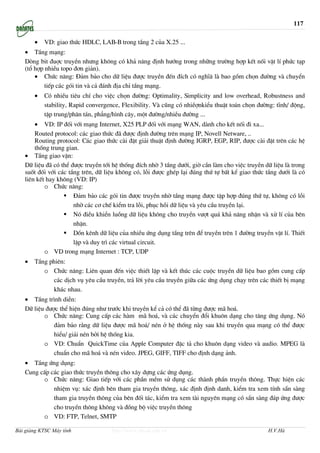 117

       •   VD: giao thøc HDLC, LAB-B trong tÇng 2 cña X.25 ...
   • TÇng m¹ng:
   Dßng bit ®uîc truyÒn nh−ng kh«ng cã kh¶ n¨ng ®Þnh h−íng trong nh÷ng tr−êng hîp kÕt nèi vËt lÝ phøc t¹p
   (tæ hîp nhiÒu topo ®¬n gi¶n).
       • Chøc n¨ng: §¶m b¶o cho d÷ liÖu ®−îc truyÒn ®Õn ®Ých cã nghÜ© lµ bao gåm chän ®−êng vµ chuyÓn
           tiÕp c¸c gãi tin vµ c¶ ®¸nh ®Þa chØ tÇng m¹ng.
       •   Cã nhiÒu tiªu chÝ cho viÖc chän ®−êng: Optimality, Simplicity and low overhead, Robustness and
           stability, Rapid convergence, Flexibility. Vµ còng cã nhiÒînkiÓu thuËt to¸n chän ®−êng: tÜnh/ ®éng,
           tËp trung/ph©n t¸n, ph¼ng/h×nh c©y, mét ®−êng/nhiÒu ®−êng ...
       • VD: IP ®èi víi m¹ng Internet, X25 PLP ®èi víi m¹ng WAN, dµnh cho kÕt nèi ®i xa...
       Routed protocol: c¸c giao thøc ®· ®−îc ®Þnh ®−êng trªn m¹ng IP, Novell Netware, ..
       Routing protocol: C¸c giao thøc cµi ®Æt gi¶i thuËt ®Þnh ®−êng IGRP, EGP, RIP, ®−îc cµi ®Æt trªn c¸c hÖ
       thèng trung gian.
   • TÇng giao vËn:
   D÷ liÖu ®· cã thÓ ®−îc truyÒn tíi hÖ thèng ®Ých nhê 3 tÇng d−íi, giê cÇn lµm cho viÖc truyÒn d÷ liÖu lµ trong
   suèt ®èi víi c¸c tÇng trªn, d÷ liÖu kh«ng cã, lçi ®−îc ghÐp l¹i ®óng thø tù bÊt kÓ giao thøc tÇng d−íi lµ cã
   liªn kÕt hay kh«ng (VD: IP)
           o Chøc n¨ng:
                      §¶m b¶o c¸c gãi tin ®−îc truyÒn nhê tÇng m¹ng ®−îc tËp hîp ®óng thø tù, kh«ng cã lçi
                      nhê c¸c c¬ chÕ kiÓm tra lçi, phôc håi d÷ liÖu vµ yªu cÇu truyÒn l¹i.
                      Nã ®iÒu khiÓn luång d÷ liÖu kh«ng cho truyÒn v−ît qu¸ kh¶ n¨ng nhËn vµ xö lÝ cña bªn
                      nhËn.
                      Dån kªnh d÷ liÖu cña nhiÒu øng dông tÇng trªn ®Ó truyÒn trªn 1 ®−êng truyÒn vËt lÝ. ThiÕt
                      lËp vµ duy tr× c¸c virtual circuit.
           o VD trong m¹ng Internet : TCP, UDP
   •   TÇng phiªn:
          o Chøc n¨ng: Liªn quan ®Õn viÖc thiÕt lËp vµ kÕt thóc c¸c cuéc truyÒn d÷ liÖu bao gåm cung cÊp
             c¸c dÞch vô yªu cÇu truyÒn, tr¶ lêi yªu cÇu truyÒn gi÷a c¸c øng dông ch¹y trªn c¸c thiÕt bÞ m¹ng
             kh¸c nhau.
   • TÇng tr×nh diÔn:
   D÷ liÖu ®−îc thÓ hiÖn ®óng nh− tr−íc khi truyÒn kÓ c¶ cã thÓ ®· tõng ®−îc m· ho¸.
          o Chøc n¨ng: Cung cÊp c¸c hµm m· ho¸, vµ c¸c chuyÓn ®æi khu«n d¹ng cho t©ng øng dông. Nã
              ®¶m b¶o r»ng d÷ liÖu ®−îc m· ho¸/ nÐn ë hÖ thèng nµy sau khi truyÒn qua m¹ng cã thÓ ®−îc
              hiÓu/ gi¶i nÐn bëi hÖ thèng kia.
          o VD: ChuÈn QuickTime cña Apple Computer ®Æc t¶ cho khu«n d¹ng video vµ audio. MPEG lµ
              chuÈn cho m· ho¸ vµ nÐn video. JPEG, GIFF, TIFF cho ®Þnh d¹ng ¶nh.
   • TÇng øng dông:
   Cung cÊp c¸c giao thøc truyÒn th«ng cho x©y dùng c¸c øng dông.
         o Chøc n¨ng: Giao tiÕp víi c¸c phÇn mÒm sö dông c¸c thµnh phÇn truyÒn th«ng. Thùc hiÖn c¸c
             nhiÖm vô: x¸c ®Þnh bªn tham gia truyÒn th«ng, x¸c ®Þnh ®Þnh danh, kiÓm tra xem tÝnh s½n sµng
             tham gia truyÒn th«ng cña bªn ®èi t¸c, kiÓm tra xem tµi nguyªn m¹ng cã s½n sµng ®¸p øng ®−îc
             cho truyÒn th«ng kh«ng vµ ®ång bé viÖc truyÒn th«ng
         o VD: FTP, Telnet, SMTP

Bài giảng KTSC Máy tính             http://www.ebook.edu.vn                                      H.V.Hà
 