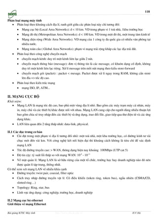 118

Ph©n lo¹i m¹ng m¸y tÝnh
   • Ph©n lo¹i theo kho¶ng c¸ch ®Þa lÝ, ranh giíi gi÷a c¸c ph©n lo¹i nµy chØ t−¬ng ®èi:
       •   M¹ng côc bé (Local Area Networks): d < 10 km. VD trong ph¹m vi 1 toµ nhµ, 1khu tr−êng häc
       •   M¹ng ®« thÞ (Metropolitan Area Networks): d < 100 km. VD trong mét ®« thÞ, mét trung t©m kinh tÕ
       •   M¹ng diÖn réng (Wide Area Networks). VD m¹ng cña 1 c«ng ty ®a quèc gia cã nhiÒu v¨n phßng t¹i
           nhiÒu n−íc.
       •   M¹ng toµn cÇu ( Global Area Networks): ph¹m vi m¹ng tr¶i réng kh¾p c¸c lôc ®Þa tr¸i ®Êt.
   •   Ph©n lo¹i theo c«ng nghÖ chuyÓn m¹ch
       •   chuyÓn m¹ch kªnh: duy tr× mét kªnh liªn l¹c gi÷a 2 nót.
       •   chuyÓn m¹ch th«ng b¸o (message): ®¬n vÞ th«ng tin lµ c¸c message, cã khu«n d¹ng cè ®Þnh, kh«ng
           duy tr× mét kªnh liªn l¹c riªng. Xö lÝ message trªn mçi nót m¹ng theo kiÓu store-forward
       •   chuyÓn m¹ch gãi (packet) : packet < mesage. Packet ®−îc xö lÝ ngay trong RAM, kh«ng cÇn store
           lªn ®Üa => tèc ®é cao.
   •   Ph©n lo¹i theo kiÕn tróc m¹ng
       •   m¹ng ISO, IP, ATM...

II. M¹ng côc bé
Kh¸i niÖm:
   • M¹ng LAN lµ m¹ng tèc ®é cao, bao phñ mét vïng ®Þa lÝ nhá. Bao gåm c¸c m¸y tr¹m m¸y c¸ nh©n, m¸y
       in, m¸y chñ vµ c¸c thiÕt bÞ kh¸c ®−îc nèi víi nhau. M¹ng LAN cung cÊp cho ng−êi dïng nhiÒu thuËn lîi
       bao gåm chia sÎ truy nhËp ®Õn c¸c thiÕt bÞ vµ øng dông, trao ®æi file, giao tiÕp qua th− ®iÖn tö vµ c¸c øng
       dông kh¸c.
   •   LAN liªn quan ®Õn 2 tÇng thÊp nhÊt: data-link, physical.

II.1 C¸c ®Æc tr−ng c¬ b¶n
    • Cµi ®Æt trong mét ph¹m vi ®Þa lÝ t−¬ng ®èi nhá: mét toµ nhµ, mét khu tr−êng häc, cã ®−êng kÝnh t− vµi
       chôc mÐt ®Õn vµi km. Víi c«ng nghÖ kÕt nèi hiÖn ®¹i thi kho¶ng c¸ch kh«ng lµ tiªu chÝ ®Ó x¸c ®Þnh
       m¹ng LAN
   •   Tèc ®é ®−êng truyÒn cao: > WAN, th«ng dông hiÖn nay kho¶ng 100Mbps (UTP cat 5)
   •   §é tin cËy: tû suÊt lçi thÊp so víi m¹ng WAN: 10-8 - 10-11
   •   VÒ mÆt qu¶n lÝ: M¹ng LAN lµ së h÷u riªng cña mét tæ chøc, tr−êng häc hay doanh nghiÖp nµo ®ã nªn
       ®−îc qu¶n lÝ tËp trung, thèng nhÊt.
Cã thÓ xem xÐt m¹ng LAN vÒ nhiÒu khÝa c¹nh
   • §−êng truyÒn: twist pair, coaxial, fiber optic
   •   C¸ch truy nhËp ®−êng truyÒn vËt lÝ: Cã ®iÒu khiÓn (token ring, token bus), ngÉu nhiªn (CSMA/CD,
       slotted ring…)
   •   Topology: Ring, star, bus
   •   LÜnh vùc øng dông: c«ng nghiÖp, tr−êng häc, doanh nghiÖp

II.2 M¹ng côc bé ethernet
Giíi thiÖu vÒ m¹ng Ethernet

Bài giảng KTSC Máy tính                http://www.ebook.edu.vn                                     H.V.Hà
 
