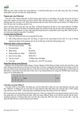 119

PhÇn nµy giíi thiÖu vÒ kiÕn tróc m¹ng Ethernet vµ tr×nh bµy kh¸i qu¸t vÒ c¸c chøc n¨ng, ®Æc tÝnh, vµ nh÷ng
thµnh phÇn chñ yÕu cña kiÕn tróc m¹ng Ethernet.

Nguån gèc cña Ethernet
   Vµo n¨m 1972. Robert Metcalfe vµ David boggs ph¸t minh ra s¬ ®å ®−êng c¸p vµ l−îc ®å truyÒn d÷ liÖu ë
trung t©m nghiªn cøu Palo Alto cña Xerox (Xerox Palo Alto Research) Center – PARC). vµ ®−a ra s¶n phÈm
Ethernet ®Çu tiªn vµo n¨m 1975. Phiªn b¶n Ethernet ®Çu tiªn ®−îc thiÕt kÕ nh− mét hÖ thèng 2.94 Mbps ®Ó nèi
h¬n 100 m¸y tÝnh vµo ®−êng c¸p dµi 1 km.
Xerox Ethernet thµnh c«ng ®Õn møc tËp ®oµn vµ Digital Equipment ®· th¶o ra tiªu chuÈn Ethernet 10 Mbps.
Ngµy nay, ®ã lµ quy c¸ch kÜ thuËt m« t¶ ph−¬ng ph¸p nèi vµ dïng chung c¸p cho m¸y tÝnh vµ hÖ thèng d÷ liÖu.
Quy c¸ch kü thuËt Ethernet cã cïng chøc n¨ng nh− tÇng Phicical vµ t©ng Data Link trong OSI. ThiÕt kÕ nµy lµ
c¬ së cho tiªu chuÈn kÜ thuËt 802.3 cña IEEE.
C¸c ®Æc tÝnh cña Ethernet
    • HiÖn nay Ethernet lµ kiÕn tróc m¹ng phæ biÕn nhÊt.
   • M«i tr−êng Ethernet m¹ng tÝnh thô ®éng, cã nghÜa nã lÊy n¨ng l−îng tõ m¸y tÝnh vµ v× vËy sÏ kh«ng
     ngõng ho¹t ®éng trõ khi ph−¬ng tiÖn nèi bÞ c¾t ®øt hoÆc bÞ kÕt thóc kh«ng ®óng c¸ch.
Nh÷ng ®Æc ®iÓm c¬ b¶n cña Ethernet
  • CÊu h×nh truyÒn thèng:       Bus
   •   CÊu h×nh kh¸c:                                        Star
   •   B¨ng th«ng:                                           Baseband
   •   Ph−¬ng ph¸p truy nhËp:                                CSMACD
   •   Quy t¾c truy nhËp:                                    IEEE 802.3
   •   VËn téc truyÒn:                                       10 Mbps hoÆc 100 Mbps
    • Lo¹i c¸p:                     c¸p ®«ng trôc, c¸p UTP, c¸p quang
D¹ng thøc khung trong Ethernet
  Ethernet chia d÷ liÖu thµnh nhiÒu khung ( frame). Khung lµ khãi th«ng tin ®−îc truyÒn nh− mét ®¬n vÞ duy
nhÊt. Khung trong Ethernet cã thÓ dµi tõ 64 byte ®Õn 1518 byte, nh−ng b¶n th©n Ethernet ®· sö dông Ýt nhÊt 18
byte nªn d÷ liÖu trong mét khung Ethernet cã thÓ dµi tõ 46 byte ®Õn 1500 byte mçi khung ®Òn cã chøa th«ng tin
®iÒu khiÓn vµ tu©n theo cïng mét c¸ch c¬ b¶n. LÊy vÝ dô, khung Ethernet II ( dïng cho TCPIP) ®−îc truyÒn qua
m¹ng víi c¸c thµnh phÇn sau:
                        Destination
             Preamble




                                                      Data                             CRC
                                      Source

                                               Type




Giíi thiÖu cÊu h×nh 10BaseT
  Vµo n¨m 1990, uû ban IEEE ban hµnh quy c¸ch kü thuËt 802.3 dµnh cho viÖc ch¹y Ethernet trªn d©y xo¾n
®«i. 10BaseT( 10 Mbps,trªn c¸p xo¾n ®«i) lµ m¹ng Ethernet ®iÓn h×nh dïng c¸p xo¾n ®«i trÇn ( UTP), nh−ng
c¸p xo¾n ®«i cã bäc (STP) còng dïng ®−îc mµ kh«ng lµm thay ®æi th«ng sè nµo cña 10BaseT.
§a sè m¹ng lo¹i nµy ®−îc lËp cÊu h×nh theo d¹ng star ( h×nh sao) nh−ng bªn trong dïng hÖ thèng truyÒn tÝn hiÖu
bus gièng nh− c¸c cÊu h×nh Ethernet kh¸c. Hub cña m¹ng 10BaseT ®ãng vai trß nh− bé chuyÓn tiÕp ®a cæng (
multiport repeater) vµ th−êng ®−îc ®Æt ë n¬i b¾c d©y trong nhµ. Mçi m¸y tÝnh cã hai cÆp d©y dÉn – mét cÆp
dïng ®Ó nhËn d÷ liÖu vµ cÆp kia dïng truyÒn d÷ liÖu.




Bài giảng KTSC Máy tính                                      http://www.ebook.edu.vn            H.V.Hà
 