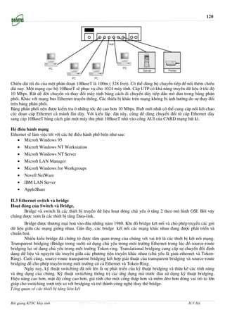 120




ChiÒu dµi tèi ®a cña mét ph©n ®o¹n 10BaseT lµ 100m ( 328 feet). Cã thÓ dïng bé chuyÓn tiÕp ®Ó nèi thªm chiÒu
dµi nay. Mét m¹ng côc bé 10BaseT sÏ phôc vô cho 1024 m¸y tÝnh. C¸p UTP cã kh¶ n¨ng truyÒn d÷ liÖu ë tèc ®é
10 Mbps. RÊt dÔ dêi chuyÓn vµ thay ®æi m¸y tÝnh b»ng c¸ch di chuyÓn d©y tiÕp dÉn m« dun trong b¶ng ph©n
phèi. Kh¸c víi m¹ng bus Ethernet truyÒn thèng. C¸c thiÕu bÞ kh¸c trªn m¹ng kh«ng bÞ ¶nh h−ëng do sù thay ®æi
trªn b¶ng ph©n phèi.
B¶ng phÈn phèi nªn ®−îc kiÓm tra ë nh÷ng tèc ®é cao h¬n 10 Mbps. Hub míi nhÊt cã thÓ cung c©p nèi kÕt chao
c¸c ®o¹n c¸p Ethernet c¶ m¶nh lÉn dµy. Víi kiÓu l¾p ®Æt nµy, còng dÔ dµng chuyÓn ®æi tõ c¸p Ethernet dµy
sang c¸p 10BaseT b»ng c¸ch g¾n mét m¸y thu ph¸t 10BaseT nhá vµo cæng AUI cña CARD m¹ng bÊt k×.

HÖ ®iÒu hµnh m¹ng
Ethernet sÏ lµm viÖc tèt víi c¸c hÖ ®iÒu hµnh phæ biÕn nh− sau:
   • Microft Windows 95
   •   Microft Windows NT Workstation
   •   Microft Windows NT Server
   •   Microft LAN Manager
   •   Microft Windows for Workgroups
   •   Novell NetWare
   •   IBM LAN Server
   •   AppleShare

II.3 Ethernet switch vµ bridge
Ho¹t ®éng cña Switch vµ Bridge.
       Bridge vµ switch lµ c¸c thiÕt bÞ truyÒn d÷ liÖu ho¹t ®éng chñ yÕu ë tÇng 2 theo m« h×nh OSI. Bëi vËy
chóng ®−îc xem lµ c¸c thiÕt bÞ tÇng Data-link.
        Bridge ®−îc th−¬ng m¹i ho¸ vµo ®Çu nh÷ng n¨m 1980. Khi ®ã bridge kÕt nèi vµ cho phÐp truyÒn c¸c gãi
d÷ liÖu gi÷a c¸c m¹ng gièng nhau. GÇn ®©y, c¸c bridge kÕt nèi c¸c m¹ng kh¸c nhau ®ang ®−îc ph¸t triÓn vµ
chuÈn ho¸.
        NhiÒu kiÓu bridge ®· chøng tá ®−îc tÇm quan träng cña chóng víi vai trß lµ c¸c thiÕt bÞ kÕt nèi m¹ng.
Transparent bridging (Bridge trong suèt) sö dông chñ yÕu trong m«i tr−êng Ethernet trong lóc ®ã source-route
bridging l¹i sö dông chñ yÕu trong m«i tr−êng Token-ring. Translational bridging cung cÊp sù chuyÓn ®æi ®Þnh
d¹ng d÷ liÖu vµ nguyªn t¾c truyÒn gi÷a c¸c ph−¬ng tiÖn truyÒn kh¸c nhau (chñ yÕu lµ gi−a ethernet vµ Token-
Ring). Cuèi cïng, source-route transparent bridging kÕt hîp gi¶i thuËt cña transparent bridging vµ source-route
bridging ®Ó cho phÐp truyÒn trong m«i tr−êng cã c¶ Ethernet vµ Token-Ring.
        Ngµy nay, kü thuËt switching ®· næi lªn lµ sù ph¸t triÓn cña kü thuËt bridging vµ thõa kÕ c¸c tÝnh n¨ng
vµ øng dông cña chóng. Kü thuËt switching thèng trÞ c¸c øng dông mµ tr−íc ®©u sö dông kü thuËt bridging.
HiÖu n¨ng cao h¬n, mËt ®é cæng cao h¬n, gi¸ tÝnh cho mét cæng thÊp h¬n vµ mÒm dÎo h¬n ®ãng vai trß to lín
gióp cho switching v−ît tréi so víi bridging vµ trë thµnh c«ng nghÖ thay thÕ bridge.
Tæng quan vÒ c¸c thiÕt bÞ tÇng liªn kÕt


Bài giảng KTSC Máy tính              http://www.ebook.edu.vn                                    H.V.Hà
 
