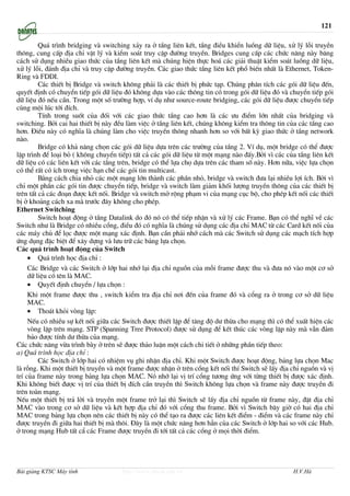 121

         Qu¸ tr×nh bridging vµ switching x¶y ra ë tÇng liªn kÕt, tÇng ®iÒu khiÓn luång d÷ liÖu, xö lý lçi truyÒn
th«ng, cung cÊp ®Þa chØ vËt lý vµ kiÓm so¸t truy cËp ®−êng truyÒn. Bridges cung cÊp c¸c chøc n¨ng nµy b¨ng
c¸ch sö dông nhiÒu giao thøc cña tÇng liªn kÕt mµ chóng hiÖn thùc ho¸ c¸c gi¶i thuËt kiÓm so¸t luång d÷ liÖu,
xö lý lçi, ®¸nh ®Þa chØ vµ truy cËp ®−êng truyÒn. C¸c giao thøc tÇng liªn kÕt phæ biÕn nhÊt lµ Ethernet, Token-
Ring vµ FDDI.
         C¸c thiÕt bÞ Bridge vµ switch kh«ng ph¶i lµ c¸c thiÕt bÞ phøc t¹p. Chóng ph©n tÝch c¸c gãi d÷ liÖu ®Õn,
quyÕt ®Þnh cã chuyÓn tiÕp gãi d÷ liÖu ®ã kh«ng dùa vµo c¸c th«ng tin cã trong gãi d÷ liÖu ®ã vµ chuyÓn tiÕp gãi
d÷ liÖu ®ã nÕu cÇn. Trong mét sè tr−êng hîp, vÝ dô nh− source-route bridging, c¸c gãi d÷ liÖu ®−îc chuyÓn tiÕp
cïng méi lóc tíi ®Ých.
         TÝnh trong suèt cña ®èi víi c¸c giao thøc tÇng cao h¬n lµ c¸c −u ®iÓm lín nhÊt cña bridging vµ
switching. Bëi cai hai thiÕt bÞ nµy ®Òu lµm viÖc ë tÇng liªn kÕt, chóng kh«ng kiÓm tra th«ng tin cña c¸c tÇng cao
h¬n. §iÒu nµy cã nghÜa lµ chóng lµm cho viÖc truyÒn th«ng nhanh h¬n so víi bÊt kú giao thøc ë tÇng network
nµo.
         Bridge cã kh¶ n¨ng chän c¸c gãi d÷ liÖu dùa trªn c¸c tr−êng cña tÇng 2. VÝ dô, mét bridge cã thÓ ®−îc
lËp tr×nh ®Ó lo¹i bá ( kh«ng chuyÓn tiÕp) tÊt c¶ c¸c gãi d÷ liÖu tõ mét m¹ng nµo ®Êy.Bëi v× c¸c cña tÇng liªn kÕt
d÷ liÖu cã c¸c liªn kÕt víi c¸c tÇng trªn, bridge cã thÓ lùa chä dùa trªn c¸c tham sè nµy. H¬n n÷a, viÖc lùa chän
cã thÓ rÊt cã Ých trong viÖc h¹n chÕ c¸c gãi tin multicast.
         B»ng c¸ch chia nhá c¸c mét m¹ng lín thµnh c¸c phÇn nhá, bridge vµ switch ®−a l¹i nhiÒu lîi Ých. Bëi v×
chØ mét phÇn c¸c gãi tin ®−îc chuyÓn tiÕp, bridge vµ switch lµm gi¶m khèi l−îng truyÒn th«ng cña c¸c thiÕt bÞ
trªn tÊt c¶ c¸c ®o¹n ®−îc kÕt nèi. Bridge vµ switch më réng ph¹m vi cña m¹ng côc bé, cho phÐp kÕt nèi c¸c thiÕt
bÞ ë kho¶ng c¸ch xa mµ tr−íc ®©y kh«ng cho phÐp.
Ethernet Switching
         Switch ho¹t ®éng ë tÇng Datalink do ®ã nã cã thÓ tiÕp nhËn vµ xö lý c¸c Frame. B¹n cã thÓ nghÜ vÒ c¸c
Switch nh− lµ Bridge cã nhiÒu cæng, ®iÒu ®ã cã nghÜa lµ chóng sö dông c¸c ®Þa chØ MAC tõ c¸c Card kÕt nèi cña
c¸c m¸y chñ ®Ó läc ®−îc mét m¹ng x¸c ®Þnh. B¹n cÇn ph¶i nhí c¸ch mµ c¸c Switch sö dông c¸c m¹ch tÝch hîp
øng dông ®Æc biÖt ®Ó x©y dùng vµ l−u tr÷ c¸c b¶ng lùa chän.
C¸c qu¸ tr×nh ho¹t ®éng cña Switch
     • Qu¸ tr×nh häc ®Þa chØ :
     C¸c Bridge vµ c¸c Switch ë líp hai nhí l¹i ®Þa chØ nguån cña mçi frame ®−îc thu vµ ®−a nã vµo mét c¬ së
     d÷ liÖu cã tªn lµ MAC.
     • QuyÕt ®Þnh chuyÓn / lùa chän :
     Khi mét frame ®−îc thu , switch kiÓm tra ®Þa chØ n¬i ®Õn cña frame ®ã vµ cæng ra ë trong c¬ së d÷ liÖu
     MAC.
     • Tho¸t khái vßng lÆp:
     NÕu cã nhiÒu sù kÕt nèi gi÷a c¸c Switch ®−îc thiÕt lËp ®Ó t¨ng ®é d− thõa cho m¹ng th× cã thÓ xuÊt hiÖn c¸c
     vßng lÆp trªn m¹ng. STP (Spanning Tree Protocol) ®−îc sö dông ®Ó kÕt thóc c¸c vßng lÆp nµy mµ vÉn ®¶m
     b¶o ®−îc tÝnh d− thõa cña m¹ng.
C¸c chøc n¨ng võa tr×nh bµy ë trªn sÏ ®−îc th¶o luËn mét c¸ch chi tiÕt ë nh÷ng phÇn tiÕp theo:
a) Qu¸ tr×nh häc ®Þa chØ :
         C¸c Switch ë líp hai cã nhiÖm vô ghi nhËn ®Þa chØ. Khi mét Switch ®−îc ho¹t ®éng, b¶ng lùa chän Mac
lµ rçng. Khi mét thiÕt bÞ truyÒn vµ mét frame ®−îc nhËn ë trªn cæng kÕt nèi thÝ Switch sÏ lÊy ®Þa chØ nguån vµ vÞ
trÝ cña frame nµy trong b¶ng lùa chän MAC. Nã nhí l¹i vÞ trÝ cæng t−¬ng øng víi tõng thiÕt bÞ ®−îc x¸c ®Þnh.
Khi kh«ng biÕt ®−îc vÞ trÝ cña thiÕt bÞ ®Ých cÇn truyÒn th× Switch kh«ng lùa chän vµ frame nµy ®−îc truyÒn ®i
trªn toµn m¹ng.
NÕu mét thiÕt bÞ tr¶ lêi vµ truyÒn mét frame trë l¹i th× Switch sÏ lÊy ®Þa chØ nguån tõ frame nµy, ®Æt ®Þa chØ
MAC vµo trong c¬ së d÷ liÖu vµ kÕt hîp ®Þa chØ ®ã víi cæng thu frame. Bëi v× Switch b©y giê cã hai ®Þa chØ
MAC trong b¶ng lùa chän nªn c¸c thiÕt bÞ nµy cã thÓ t¹o ra ®−îc c¸c liªn kÕt ®iÓm - ®iÓm vµ c¸c frame nµy chØ
®−îc truyÒn ®i gi÷a hai thiÕt bÞ mµ th«i. §©y lµ mét chøc n¨ng h¬n h¼n cña c¸c Switch ë líp hai so víi c¸c Hub.
ë trong m¹ng Hub tÊt cÈ c¸c Frame ®−îc truyÒn ®i tíi tÊt c¶ c¸c cæng ë mäi thêi ®iÓm.




Bài giảng KTSC Máy tính              http://www.ebook.edu.vn                                      H.V.Hà
 