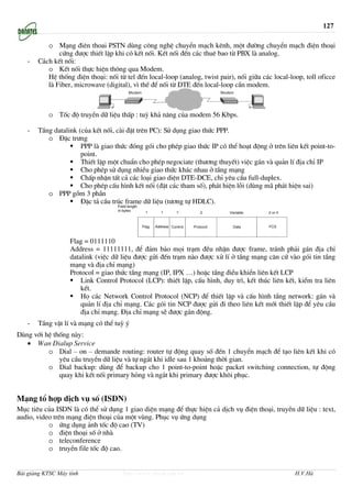 127

          o M¹ng ®iªn thoai PSTN dïng c«ng nghÖ chuyÓn m¹ch kªnh, mét ®−êng chuyÓn m¹ch ®iÖn tho¹i
              cøng ®−îc thiÕt lËp khi cã kÕt nèi. KÕt nèi ®Õn c¸c thuª bao tõ PBX lµ analog.
   -   C¸ch kÕt nèi:
          o KÕt nèi thùc hiÖn th«ng qua Modem.
          HÖ thèng ®iÖn tho¹i: nèi tõ tel ®Õn local-loop (analog, twist pair), nèi gi÷a c¸c local-loop, toll oficce
          lµ Fiber, microwave (digital), v× thÕ ®Ó nèi tõ DTE ®Õn local-loop cÇn modem.



           o Tèc ®é truyÒn d÷ liÖu thÊp : tuú kh¶ n¨ng cña modem 56 Kbps.

   -   TÇng datalink (cña kÕt nèi, cµi ®Æt trªn PC): Sö dông giao thøc PPP.
          o §Æc tr−ng
                      PPP lµ giao thøc ®ãng gãi cho phÐp giao thøc IP cã thÓ ho¹t ®éng ë trªn liªn kÕt point-to-
                      point.
                      ThiÕt lËp mét chuÈn cho phÐp negociate (th−¬ng thuyÕt) viÖc g¸n vµ qu¶n lÝ ®Þa chØ IP
                      Cho phÐp sö dông nhiÒu giao thøc kh¸c nhau ë tÇng m¹ng
                      ChÊp nhËn tÊt c¶ c¸c lo¹i giao diÖn DTE-DCE, chØ yªu cÇu full-duplex.
                      Cho phÐp cÊu h×nh kÕt nèi (®Æt c¸c tham sè), ph¸t hiÖn lçi (dïng m· ph¸t hiÖn sai)
          o PPP gåm 3 phÇn
                      §Æc t¶ cÇu tróc frame d÷ liÖu (t−¬ng tù HDLC).




                   Flag = 0111110
                   Address = 11111111, ®Ó ®¶m b¶o mäi tr¹m ®Òu nhËn ®−îc frame, tr¸nh ph¶i g¸n ®Þa chØ
                   datalink (viÖc d÷ liÖu ®−îc göi ®Õn tr¹m nµo ®−îc xö lÝ ë tÇng m¹ng c¨n cø vµo gãi tin tÇng
                   m¹ng vµ ®Þa chØ m¹ng)
                   Protocol = giao thøc tÇng m¹ng (IP, IPX …) hoÆc tÇng ®iÒu khiÓn liªn kÕt LCP
                       Link Control Protocol (LCP): thiÕt lËp, cÊu h×nh, duy tr×, kÕt thóc liªn kÕt, kiÓm tra liªn
                       kÕt.
                       Hä c¸c Network Control Protocol (NCP) ®Ó thiÕt lËp vµ cÊu h×nh tÇng network: g¸n vµ
                       qu¶n lÝ ®Þa chØ m¹ng. C¸c gãi tin NCP ®−îc göi ®i theo liªn kÕt míi thiÕt lËp ®Ó yªu cÇu
                       ®Þa chØ m¹ng. §Þa chØ m¹ng sÏ ®−îc g¸n ®éng.
   -   TÇng vËt lÝ vµ m¹ng cã thÓ tuú ý
Dïng víi hÖ thèng nµy:
   • Wan Dialup Service
          o Dial – on – demande routing: router tù ®éng quay sè ®Õn 1 chuyÓn m¹ch ®Ó t¹o liªn kÕt khi cã
              yªu cÇu truyÒn d÷ liÖu vµ tù ng¾t khi idle sau 1 kho¶ng thêi gian.
          o Dial backup: dïng ®Ó backup cho 1 point-to-point hoÆc packet switching connection, tù ®éng
              quay khi kÕt nèi primary háng vµ ng¾t khi primary ®−îc kh«i phôc.


M¹ng tæ hîp dÞch vô sè (ISDN)
Môc tiªu cña ISDN lµ cã thÓ sö dông 1 giao diÖn m¹ng ®Ó thùc hiÖn c¶ dÞch vô ®iÖn tho¹i, truyÒn d÷ liÖu : text,
audio, video trªn m¹ng ®iÖn tho¹i cña mét vïng. Phôc vô øng dông
           o øng dông ¶nh tèc ®é cao (TV)
           o ®iÖn tho¹i sè ë nhµ
           o teleconference
           o truyÒn file tèc ®é cao.


Bài giảng KTSC Máy tính               http://www.ebook.edu.vn                                       H.V.Hà
 