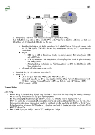 129




           o TÇng m¹ng: Thùc hiÖn chøc n¨ng chuyÓn tiÕp d÷ liÖu vµ chän ®−êng.
           X25 PLP, Ho¹t ®éng trªn c¶ 2 lo¹i liªn kÕt PVC, SVC. ViÖc truyÒn dùa trªn LCI ®−îc x¸c ®Þnh sau
           khi cã liªn kÕt d÷ liÖu gi÷a 2 DTE. Cã c¸c thñ tôc:

                          ThiÕt lËp liªn kÕt (chØ víi SVC), nhê ®Þa chØ X.21 cña DTE ®Ých. Gãi tin call request chøa
                          ®Þa chØ DTE nguån, DTE ®Ých, liªn kÕt ®−îc thiÕt lËp th× thu ®−îc LCI (Logical Chanel
                          Indentifier)
                          TruyÒn
                              • DTE chØ ra LCI sÏ dïng trong header cña packet, packet ®−îc chuyÓn ®Õn DCE
                                  nèi víi DTE nµy
                              • DCE ®äc th«ng tin LCI trong header, råi chuyÓn packet ®Õn PSE gÇn nhÊt trong
                                  con ®−êng cña VC
                              • PSE chuyÓn tiÕp packet ®Õn c¸c PSE kh¸c, c¨n cø vµo LCI cho ®Õn khi ®Õn DCE
                                  kh¸c råi ®Õn ®Ých.
                          Idle mode, clearing mode, restart mode

           o Data link: LAPB: cã c¬ chÕ b¸o nhËn, söa lçi.
           o TÇng VËt lÝ:
                     ChØ ra c¸c giao diÖn DTE-PAD (x.28), PAD-DCE(x.25) …
                     C¸ch ®¸nh ®Þa chØ c¸c DTE b»ng X.21: 2 tr−êng Data Network Identification Code
                     (DNIC) + National Terminal Number (NTN) x¸c ®Þnh duy nhÊt 1 DTE trong 1 PSN.
                DNIC = country + PSN

Frame Relay
§Æc tr−ng
   -   Frame Relay lµ giao thøc ho¹t ®éng ë tÇng Datalink vµ Physic ban ®Çu ®−îc dïng lµm h¹ tÇng cho m¹ng
       ISDN, sau nµy dïng cho c¶ c¸c lo¹i giao diÖn m¹ng kh¸c.
   -   Sö dông c«ng nghÖ chuyÓn m¹ch gãi trªn PVC hoÆc SVC (nh¾c l¹i chuyÓn m¹ch gãi vµ VC)
   -   §−îc coi nh− lµ thÕ hÖ sau cña X.25, nh−ng kÐm h¬n vÒ mÆt an toµn d÷ liÖu: l−îc bá ®i c¬ chÕ cöa sæ (sè
       l−îng gãi tin n»m trong hµng ®îi ®Ó truyÒn bÞ giíi h¹n), c¬ chÕ truyÒn l¹i khi bÞ lçi. LÝ do lµ Frame
       Relay ho¹t ®éng trªn m¹ng WAN ngµy nay cã ®−êng truyÒn vËt lÝ tin cËy h¬n nhiÒu so víi n¨m 70-80
       khi X.25 ph¸t triÓn.
   -   DÉn ®Õn tèc ®é truyÒn d÷ liÖu cao h¬n X.25 (64kbps) => 2Mbps




Bài giảng KTSC Máy tính                  http://www.ebook.edu.vn                                     H.V.Hà
 