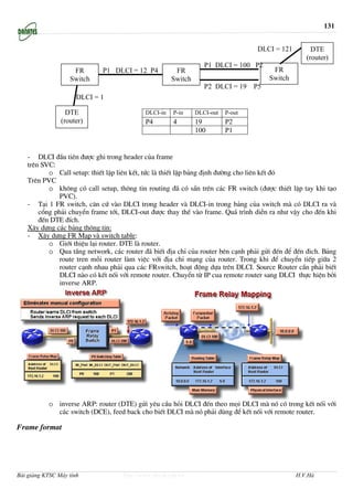 131


                                                                                  DLCI = 121        DTE
                                                                                                  (router)
                                                                 P1 DLCI = 100 P2
                    FR       P1 DLCI = 12 P4          FR                               FR
                   Switch                            Switch                           Switch
                                                                 P2 DLCI = 19    P5
                      DLCI = 1

                  DTE                      DLCI-in   P-in     DLCI-out   P-out
                (router)                   P4        4        19         P2
                                                              100        P1


   - DLCI ®Çu tiªn ®−îc ghi trong header cña frame
   trªn SVC:
          o Call setup: thiÕt lËp liªn kÕt, tøc lµ thiÕt lËp b¶ng ®Þnh ®−êng cho liªn kÕt ®ã
   Trªn PVC
          o kh«ng cã call setup, th«ng tin routing ®· cã s½n trªn c¸c FR switch (®−îc thiÕt lËp tay khi t¹o
              PVC).
   - T¹i 1 FR switch, c¨n cø vµo DLCI trong header vµ DLCI-in trong b¶ng cña switch mµ cã DLCI ra vµ
       cæng ph¶i chuyÓn frame tíi, DLCI-out ®−îc thay thÕ vµo frame. Qu¸ tr×nh diÔn ra nh− vËy cho ®Õn khi
       ®Õn DTE ®Ých.
   X©y dùng c¸c b¶ng th«ng tin:
   - X©y dùng FR Map vµ switch table:
          o Giíi thiÖu l¹i router. DTE lµ router.
          o Qua tÇng network, c¸c router ®· biÕt ®Þa chØ cña router bªn c¹nh ph¶i göi ®Õn ®Ó ®Õn ®ich. B¶ng
              route tren mçi router lµm viÖc víi ®Þa chØ m¹ng cña router. Trong khi ®Ó chuyÓn tiÕp gi÷a 2
              router c¹nh nhau ph¶i qua c¸c FRswitch, ho¹t ®éng dùa trªn DLCI. Source Router cÇn ph¶i biÕt
              DLCI nµo cã kÕt nèi víi remote router. ChuyÓn tõ IP cua remote router sang DLCI thùc hiÖn bëi
              inverse ARP.




           o inverse ARP: router (DTE) göi yªu cÇu hái DLCI ®Õn theo mäi DLCI mµ nã cã trong kÕt nèi víi
             c¸c switch (DCE), feed back cho biÕt DLCI mµ nã ph¶i dïng ®Ó kÕt nèi víi remote router.

Frame format




Bài giảng KTSC Máy tính            http://www.ebook.edu.vn                                     H.V.Hà
 