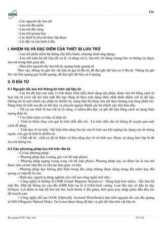 134

       - Các nguyên tắc lưu trữ
       - Lưu trữ đĩa mềm
       - Lưu trữ đĩa cứng
       - Lưu trữ quang học
       - Các thiết bị lưu trữ tháo lắp được
       - Cài đặt và cấu hình ổ đĩa

I. NHIỆM VỤ VÀ ĐẶC ĐIỂM CỦA THIẾT BỊ LƯU TRỮ
       - Lưu trữ phần mềm hệ thống (hệ điều hành, chương trình ứng dụng)
       - Lưu trữ toàn bộ dữ liệu đã xử lý và đang xử lí, lưu trữ với dung lượng lớn và thông tin được
lưu trữ trong thời gian dài.
       - Dựa trên nguyên tắc lưu trữ từ, quang hoặc quang từ
       Như vậy, thông tin ghi lên vật liệu từ gọi là đĩa từ, để đọc/ghi dữ liệu có ổ đĩa từ. Thông tin ghi
lên vật liệu quang gọi là đĩa quang, để đọc/ghi dữ liệu có ổ quang.

II. Ổ ĐĨA TỪ
II.1 Nguyên tắc lưu trữ thông tin trên vật liệu từ
       - Các bit dữ liệu của máy vi tính được biểu diễn dưới dạng nhị phân, được lưu trữ bằng cách từ
hoá lớp từ (oxit sắt từ) trên mặt đĩa hay băng từ theo một dạng thức nhất định nhằm mô tả dữ liệu
(thông tin là một chuổi các phần tử nhiễm từ, trạng thái bit được lưu trữ theo hướng của từng phần tử).
Dạng thức từ tính sau đó có thể đọc và chuyển ngược thành các bit chính xác như ban đầu.
       - Tất cả các thiết bị lưu trữ từ (ổ cứng, ổ mềm) đều đọc và ghi dữ liệu bằng cách sử dụng hiện
tượng điện từ.
       * Các khái niệm cơ bản về điện từ :
       + Tính từ thẩm (hay còn gọi là tính chất dẫn từ) : Là tính chất cho từ thông đi xuyên qua một
cách dễ dàng.
       + Tính duy trì từ tính : thể hiện khả năng lưu lại của từ tính sau khi ngừng tác dụng của từ tường
ngoài, còn gọi là tính bị nhiễm từ.
       + Chất sắt từ : chất có độ từ thẩm và khả năng duy trì từ tính cao. Được sử dụng làm lớp từ để
lưu trữ thông tin.

II.2 Các phương pháp lưu trữ trên đĩa từ
       - Có hai phương pháp :
       + Phương pháp đọc (vuông góc với bề mặt phim)
       + Phương pháp ngang (song song với bề mặt phim). Phương pháp này có điểm lợi là lưu trữ
được trên cả hai mặt đĩa và cấu tạo đơn giản, rẻ tiền.
       - Phương pháp dọc không phổ biến trong đĩa cứng nhưng được dùng trong đĩa mềm hay đĩa
quang có mật độ từ cao.
       - Hiện nay, người ta đang nghiên cứu chế tạo công nghệ mới như :
       + Công nghệ từ khổng lồ GMR (Giant Magneto Resistive) : Dùng hợp kim niken - Sắt làm bề
mặt đĩa. Mật độ thông tin của đĩa GMR hiện tại là 4.1Gbit/inch vuông. Loại đĩa này có đầu từ dày
0.04µm. Lợi điểm là mật độ lưu trữ lớn, kích thước ổ đĩa giảm, thời gian truy nhập giảm dẫn đến tốc
độ truyền cao.
       + Công nghệ chế tạo OAW (Optically Assisted Winchester) dựa trên nguyên tắc của đĩa quang
từ MO (Magneto Optical Disk). Tai Laser được dùng để đọc và ghi dữ liệu trên vật liệu từ.



Bài giảng KTSC Máy tính            http://www.ebook.edu.vn                                  H.V.Hà
 