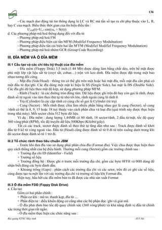 136

       - Các mạch dao động tải tin thông dụng là LC và RC mà tần số tạo ra chỉ phụ thuộc vào L, R,
hay C của mạch. Biểu thức thời gian của tín hiệu điều tần :
             UAM(t)=Uo * sin((ωo + S(t)))
d. Các phương pháp mã hoá thông dụng đối với đĩa từ
       - Phương pháp mã hoá FM
       - Phương pháp điều biên cải tần MFM (Modifiel Frequency Modulnation)
       - Phương pháp điều tần cải biên hai lần M2FM (Modifiel Modifiel Frequency Modulnation)
       - Phương pháp mã hoá nhóm GCR (Group Code Recording)

III. ĐĨA MỀM VÀ Ổ ĐĨA MỀM
III.1 Cấu tạo và các chỉ tiêu kỹ thuật của đĩa mềm
       - Đĩa mềm (Floppy Disk) 3.5 inch (1.44 Mb) được dùng làm bằng chất dẻo, trên bề mặt được
phủ một lớp vật liệu sắt từ (oxyt sắt, coban....) trộn với keo dính. Đĩa mềm được đặt trong một bao
nhựa tương đối cứng.
       - Mặt đĩa (Side/Head) : thông tin có thể ghi trên một hoặc hai mặt đĩa, mỗi mặt đĩa cần phải có
một đầu từ đọc/ghi. Các đĩa dùng một mặt kí hiệu là SS (Single Side), hai mặt là DS (Double Side).
Các đĩa ghi dữ liệu theo mật độ kép, sử dụng phương pháp MFM.
       - Rãnh (Track) : là các đường tròn đồng tâm. Dữ liệu được ghi trên đó hay còn gọi là rãnh, được
đánh số từ ngoài vào tâm theo thứ tự từ nhỏ tới lớn, rãnh ngoài cùng là rãnh 0.
       - Trụ (Cylinder) là các cặp rãnh có cùng chỉ số gọi là Cylinder (từ trụ)
       - Cung (Sector) : Mỗi rãnh được chia làm nhiều phần bằng nhau gọi là cung (Sector), số cung
/rãnh có thể là 8, 9, 15 hoặc 18 tuỳ thuộc vào cách phân chia và loại đĩa (quá trình này được thực hiện
trong nhà máy). Mỗi sector chứa 512 byte dữ liệu.
       Ví dụ : Đĩa mềm : dung lượng 1,44MB có 80 rãnh, 18 sector/rãnh, 2 đầu từ/mặt, tốc độ quay
360 vòng/phút (RPM), tốc độ truyền dữ liệu 500Kbps (Kilobit/giây).
       Tất cả các track, sector được đánh số theo thứ tự tăng dần như sau : Track được đánh số khởi
đầu từ 0 kể từ vòng ngoài vào. Đầu từ (Head) cũng được đánh số từ 0 đi từ trên xuống dưới trong khi
đó sector được đánh số từ 1 trở đi.

III.2 Tổ chức rãnh theo tiêu chuẩn JBM
      - Trước khi đưa đĩa vào sử dụng phải phân chia đĩa (Format đĩa). Việc chia được thực hiện theo
quy cách thống nhất của hệ điều hành. Thường mỗi cung (Sector) gồm các trường chính sau :
      + Trường địa chỉ ID (Identifier - Field)
      + Trường số liệu
      + Trường đồng bộ : Được ghi ở trước mỗi trường địa chỉ, gồm các byte 0FFH và 00H dùng để
nhận biết đúng các byte đánh dấu.
      + Khoảng trống (Gaps) : phân cách các trường địa chỉ và các setor, trên đó có ghi các số liệu,
cùng được tạo ra một lần với các trường địa chỉ và trường số liệu khi Format đĩa.
      Hiện nay, hầu hết các đĩa mềm bán ra đã được các nhà sản xuất Format

III.3 Ổ đĩa mềm FDD (Foppy Disk Drive)
a. Cấu tạo
       Gồm có hai phần chính :
       + Phần cơ khí : mô tơ, thanh kẹp, đĩa từ ....
       + Phần điện tử : điều khiển động cơ cũng như các bộ phận đọc /ghi và giải mã.
       - Ổ đĩa phải đảm bảo tốc độ quay chính xác (360 vòng/phút) và khả năng định vị đầu từ chính
xác trong thời gian rất ngắn.
       - Ổ đĩa mềm thực hiện các chức năng sau :
Bài giảng KTSC Máy tính           http://www.ebook.edu.vn                                H.V.Hà
 